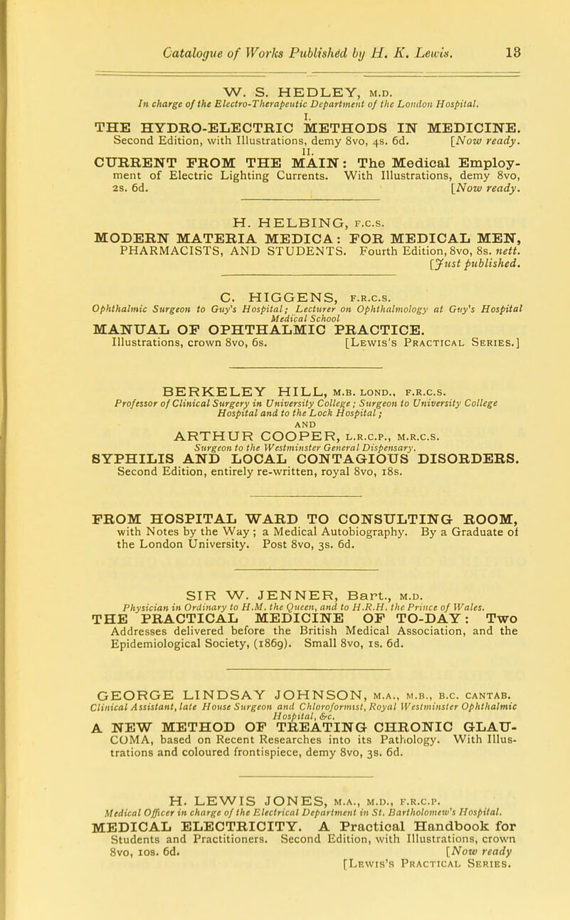 W. S. HEDLEY, m.d. Ill charge of the Electro-Therapeutic Department of the London Hospital. I. THE HYDRO-ELECTRIC METHODS IN MEDICINE, Second Edition, with Illustrations, demy 8vo, 4s. 6d. [Now ready. CURRENT PROM THE MAIN: The Medical Employ- ment of Electric Lighting Currents. With Illustrations, demy 8vo, 2s. 6d. INow ready. H. HELBING, f.c.s. MODERN MATERIA MEDICA: FOR MEDICAL MEN, PHARMACISTS, AND STUDENTS. Fourth Edition, 8vo, 8s. ne«. [jfust published. C. HIGGENS, F.R.c.s. Ophthalmic Surgeon to Guy's Hospital; Lecturer on Ophthalmology at Guy's Hospital Medical School MANUAL OP OPHTHALMIC PRACTICE. Illustrations, crown 8vo, 6s. [Lewis's Practical Series.] BERKELEY HILL, m.b. lond.. f.r.c.s. Professor of Clinical Surgery in University College; Surgeon to University College Hospital and to the Lock Hospital; AND ARTHUR COOPER, l.r.c.p., m.r.c.s. Surgeon to the Westminster General Dispensary. SYPHILIS AND LOCAL CONTAGIOUS DISORDERS. Second Edition, entirely re-written, royal 8vo, i8s. PROM HOSPITAL WARD TO CONSULTING ROOM, with Notes by the Way ; a Medical Autobiography. By a Graduate of the London University. Post 8vo, 3s. 6d. SIR W. JENNER, Bart., m.d. Physician in Ordinary to H.M. the Queen, and to H.R.H. the Prince of Wales. THE PRACTICAL MEDICINE OP TO-DAY: Two Addresses delivered before the British Medical Association, and the Epidemiological Society, (1869). Small 8vo, is. 6d. GEORGE LINDSAY JOHNSON, m.a., m.b., e.g. cantab. Clinical Assistant, late House Surgeon and ChloroformtsI, Royal Westminster Ophthalmic Hospital, &c. A NEW METHOD OP TREATING CHRONIC GLAU- COMA, based on Recent Researches into its Pathology. With Illus- trations and coloured frontispiece, demy 8vo, 3s. 6d. H. LEWIS JONES, m.a., m.d., f.r.c.p. Medical Officer in charge of the Electrical Department in St. ISartholomew's Hospital. MEDICAL ELECTRICITY. A Practical Handbook for Students and Practitioners. Second Edition, with Illustrations, crown 8vo, los. 6d. [Nojv ready [Lewis's Practical Series.