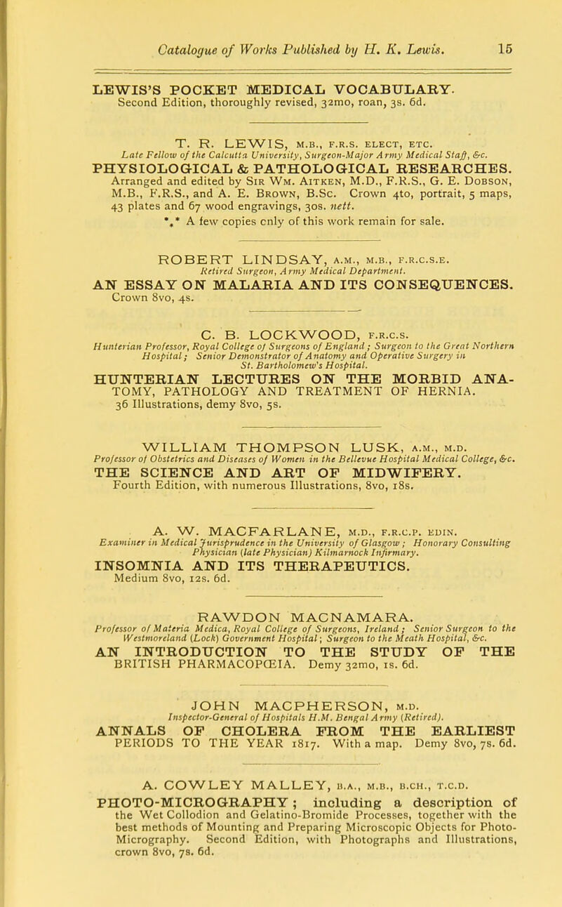 LEWIS'S POCKET MEDICAL VOCABULARY. Second Edition, thoroughly revised, 32010, roan, 3s. 6d. T. R. LEWIS, M.B., F.R.S. ELECT, ETC. Late Fellow of the Calcutta University, Surgeon-Major Army Medical Sta^, &c. PHYSIOLOGICAL & PATHOLOGICAL RESEARCHES. Arranged and edited by Sir Wm. Aitken, M.D., F.K.S., G. E. Dobson, M.B., F.R.S., and A. E. Brown, B.Sc. Crown 4to, portrait, 5 maps, 43 plates and 67 wood engravings, 30s. iiett. *,* A few copies only of this work remain for sale. ROBERT LINDSAY, a.m., m.b., f.r.c.s.e. Retired Surgeon, Army Medical Department. AN ESSAY ON MALARIA AND ITS CONSEQUENCES. Crown 8vo, 4s. C. B. LOCKWOOD, f.r.c.s. Hunterian Professor, Royal College oj Surgeons of England; Surgeon to the Great Northern Hospital; Senior Demonstrator of Anatomy and Operative Surgery in St. Bartholomew's Hospital. HUNTERIAN LECTURES ON THE MORBID ANA- TOMY, PATHOLOGY AND TREATMENT OF HERNIA. 36 Illustrations, demy 8vo, 5s. WILLIAM THOMPSON LUSK, a.m., m.d. Professor 0/ Obstetrics and Diseases of Women in the Bellevue Hospital Medical College, &c. THE SCIENCE AND ART OP MIDWIFERY. Fourth Edition, with numerous Illustrations, 8vo, iSs. A. W. MACFARLANE, m.d., f.r.c.p. euin. Examiner in Medical Jurisprudence in the University of Glasgow; Honorary Consulting Physician (late Physician) Kilmarnock Infirmary. INSOMNIA AND ITS THERAPEUTICS. Medium Svo, I2s. 6d. RAWDON MACNAMARA. Professor of Materia Medica, Royal College of Surgeons, Ireland ; Senior Surgeon to the Westmoreland (Lock) Government Hospital; Surgeon to the Meath Hospital, &c. AN INTRODUCTION TO THE STUDY OP THE BRITISH PHARMACOPCEIA. Demy 32mo, is. 6d. JOHN MACPHERSON, m.d. Inspector-General of Hospitals H.M. Bengal Army (Retired). ANNALS OP CHOLERA PROM THE EARLIEST PERIODS TO THE YEAR 1817. With a map. Demy Svo, 7s. 6d. A. COWLEY MALLEY, h.a., m.b., b.ch., t.c.d. PHOTO-MICROGRAPHY; including a description of the Wet Collodion and Gelatino-Bromide Processes, together with the best methods of Mounting and Preparing Microscopic Objects for Photo- Micrography. Second Edition, with Photographs and Illustrations, crown Svo, 7s. 6d.