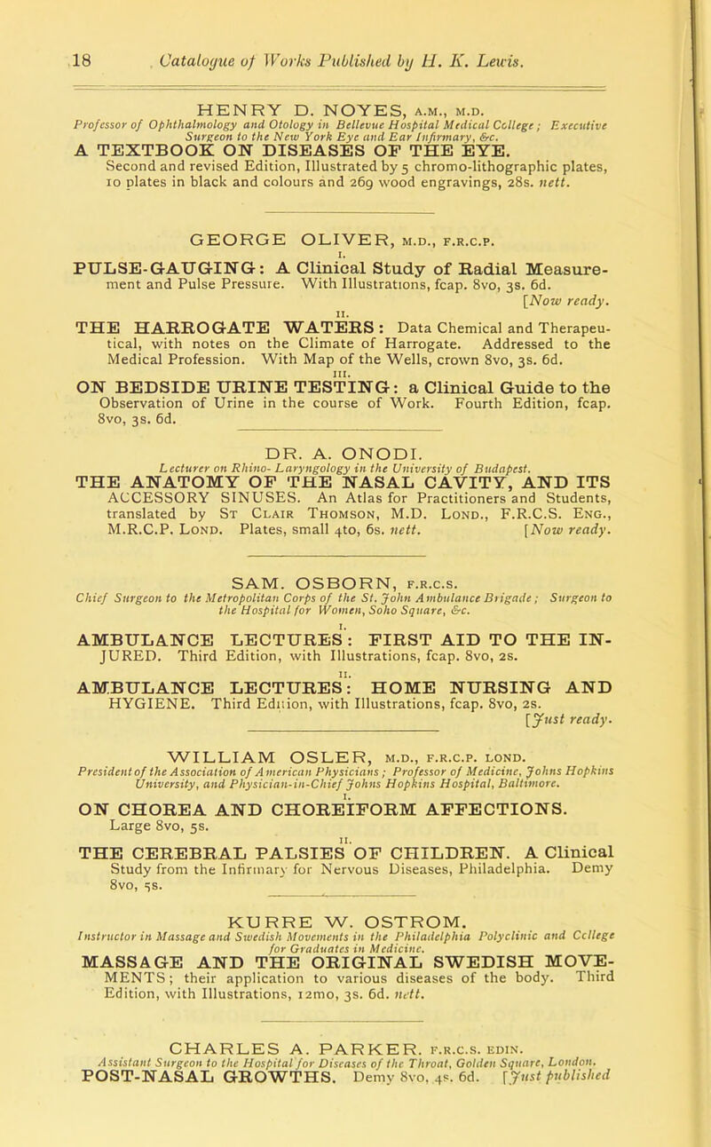 HENRY D. NOTES, a.m., m.d. Pi-ofessor of Ophthalmology and Otology in Bellevue Hospital Mtdical College; Executive Surgeon to the New York Eye and Ear Infirmary, &c. A TEXTBOOK ON DISEASES OP THE EYE. Second and revised Edition, Illustrated by 5 chromo-lithographic plates, 10 plates in black and colours and 269 wood engravings, 28s. nett. GEORGE OLIVER, m.d., f.r.c.p. I. PULSE-GAUGING: A Clinical Study of Radial Measure- ment and Pulse Pressure. With Illustrations, fcap. 8vo, 3s. 6d. [Now ready. II. THE HARROGATE WATERS : Data Chemical and Therapeu- tical, with notes on the Climate of Harrogate. Addressed to the Medical Profession. With Map of the Wells, crown Svo, 3s. 6d. ON BEDSIDE URINE TESTING: a Clinical Guide to the Observation of Urine in the course of Work. Fourth Edition, fcap. Svo, 3s. 6d. DR. A. ONODI. Lecturer on Rhino- Laryngology in the University of Budapest, THE ANATOMY OP THE NASAL CAVITY, AND ITS ACCESSORY SINUSES. An Atlas for Practitioners and Students, translated by St Clair Thomson, M.D. Lond., F.R.C.S. Eng., M.R.C.P. Lond. Plates, small 4to, 6s. iiett. [Now ready. SAM. OSBORN, f.r.c.s. Chief Surgeon to the Metropolitan Corps of the St. John Ambulance Brigade; Surgeon to the Hospital for Women, Soho Square, &c. AMBULANCE LECTURES : PIRST AID TO THE IN- JURED. Third Edition, with Illustrations, fcap. Svo, 2s. AMBULANCE LECTURES: HOME NURSING AND HYGIENE. Third Ediiion, with Illustrations, fcap. Svo, 2S. [yust ready. WILLIAM OSLER, m.d., f.r.c.p. lond. Presidentof the Association of American Physicians; Professor of Medicine, Johns Hopkins University, and Physician-in-Chief Johns Hopkins Hospital, Baltimore. ON CHOREA AND CHOREIPORM APPECTIONS. Large Svo, 5s. THE CEREBRAL PALSIES OP CHILDREN. A Clinical Study from the Infirmary for Nervous Diseases, Philadelphia. Demy Svo, is. KURRE W. OSTROM. Instructor in Massage and Swedish Movements in the Philadelphia Polyclinic and Ccllege for Graduates in Medicine. MASSAGE AND THE ORIGINAL SWEDISH MOVE- MENTS; their application to various diseases of the body. Third Edition, with Illustrations, i2mo, 3s. 6d. ndt. CHARLES A. PARKER, f.r.c.s. edin. Assistant Surgeon to the Hospital for Diseases of the Throat, Golden Square, London. POST-NASAL GROWTHS. Demy 8vo, 4R. 6d. [Just published