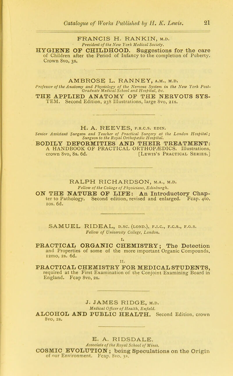 FRANCIS H. RANKIN, m.d. President of the New York Medical Society. HYGIENE OP CHILDHOOD. Suggestions for the care of Children after the Period of Infancy to the completion of Puberty. Crown 8vo, 3s. AMBROSE L. RANNEY, a.m., m.d. Professor 0/ the Anatomy and Physiology of the Nervous System in the New York Post- Graduate Medical School and Hospital, &c. THE APPLIED ANATOMY OP THE NERVOUS SYS- TEM. Second Edition, 238 Illustrations, large Svo, ars. H. A. REEVES, f.r.c.s. edin. Senior Assistant Surgeon and Teacher of Practical Surgery at the London Hospital; Surgeon to the Royal Orthopccdic Hospital. BODILY DEFORMITIES AND THEIR TREATMENT: A HANDBOOK OF PRACTICAL ORTHOPEDICS. Illustrations, crown Svo, 8s, 6d. [Lewis's Practical Series.] RALPH RICHARDSON, m.a., m.d. Fellow of the College of Physicians, Edinburgh. ON THE NATURE OP LIPE: An Introductory Chap- ter to Pathology. Second edition, revised and enlarged. Fcap. 4to, los. 6d. SAMUEL RIDEAL, d.sc. (lond.), f.i.c, f.c.s., f.g.s. Fellow of University College, London. I. PRACTICAL ORGANIC CHEMISTRY; The Detection and Properties of some of the more important Organic Compounds. i2mo, 2s. 6d. II. PRACTICAL CHEMISTRY FOR MEDICAL STUDENTS, required at the First Examination of the Conjoint Examining Board in England. Fcap Svo, 2S. J. JAMES RIDGE, m.d. Medical Officer of Health, Enfield. ALCOHOL AND PUBLIC HEALTH. Second Edition, crown Svo, 28. E. A. RIDSDALE. Associate of the Royal School of Mines. COSMIC EVOLUTION; being Speculations on the Origin of our Environment. Fcap. 8vo. 3s.