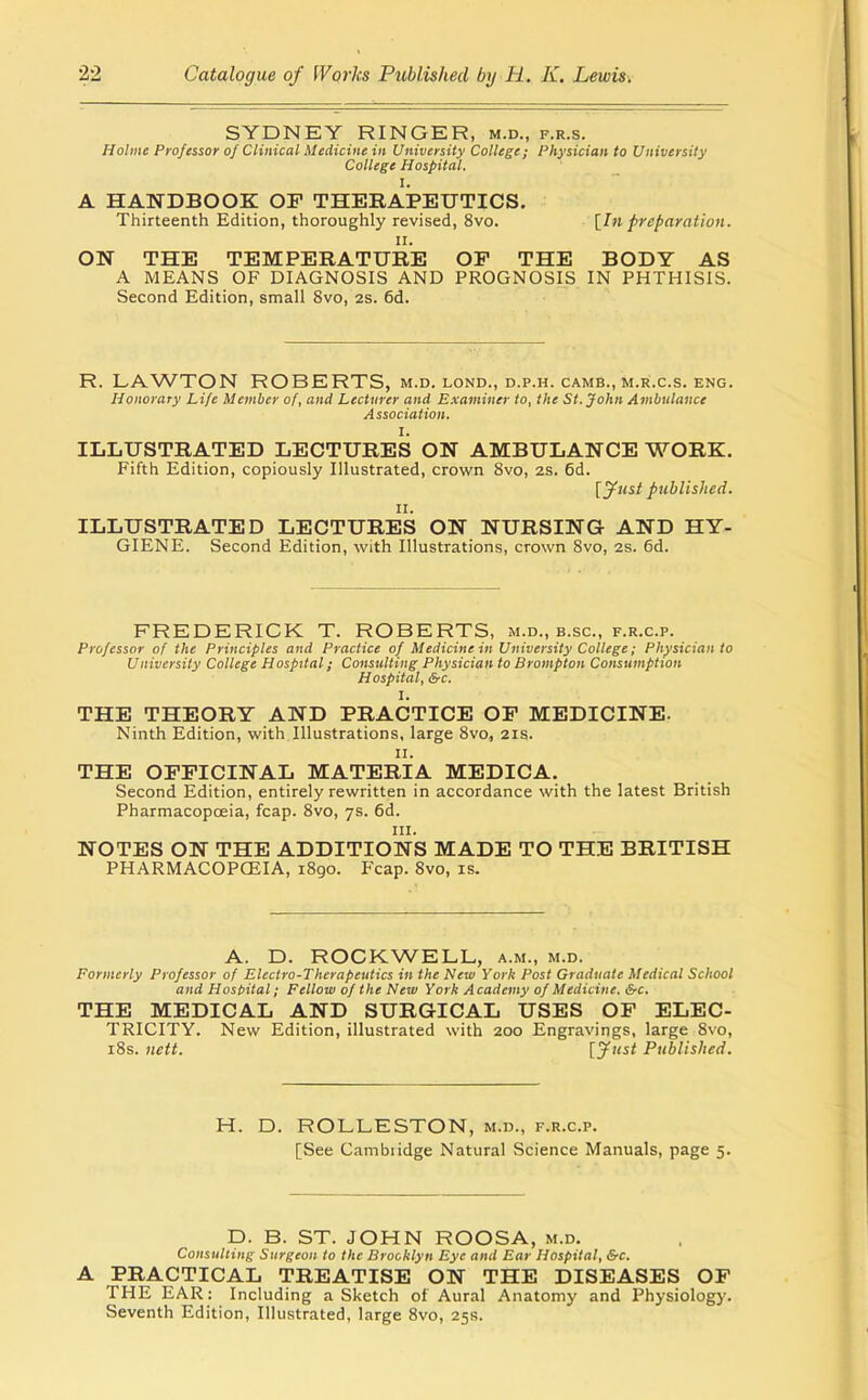 SYDNEY RINGER, m.d., f.r.s. Holme Professor of Clinical Medicine in University College; Physician to University College Hospital. I. A HANDBOOK OF THERAPEUTICS. Thirteenth Edition, thoroughly revised, 8vo. \^In preparation. II. ON THE TEMPERATURE OP THE BODY AS A MEANS OF DIAGNOSIS AND PROGNOSIS IN PHTHISIS. Second Edition, small 8vo, 2s. 6d. R. LAWTON ROBERTS, m.d. lond., d.p.h. camb., m.r.c.s. eng. Honorary Life Member of, and Lecturer and Examiner to, the St. John Ambulance Association. I. ILLUSTRATED LECTURES ON AMBULANCE WORK. Fifth Edition, copiously Illustrated, crown 8vo, 2S. 6d. [jfust published. ILLUSTRATED LECTURes ON NURSING AND HY- GIENE. Second Edition, with Illustrations, crown 8vo, 2s. 6d. FREDERICK T. ROBERTS, m.d., b.sc, f.r.c.p. Professor of the Principles and Practice of Medicine in University College; Physician to University College Hospital; Consulting Physician to Brompton Consumption Hospital, &c. I. THE THEORY AND PRACTICE OP MEDICINE. Ninth Edition, with Illustrations, large 8vo, 21s. II. THE OPPICINAL MATERIA MEDICA. Second Edition, entirely rewritten in accordance with the latest British Pharmacopcfiia, fcap. 8vo, 7s. 6d. III. NOTES ON THE ADDITIONS MADE TO THE BRITISH PHARMACOPCEIA, 1890. Fcap. 8vo, is. A. D. ROCKWELL, a.m., m.d. Formerly Professor of Electro-Therapeutics in the New York Post Graduate Medical School and Host>ital; Fellow of the New York Academy of Medicine. Src. THE MEDICAL AND SURGICAL USES OP ELEC- TRICITY. New Edition, illustrated with 200 Engravings, large 8vo, i8s. nett. [Jtist Published. H. D. ROLLESTON, m.d., f.r.c.p. [See Cambridge Natural Science Manuals, page 5. D. B. ST. JOHN ROOSA, m.d. Consulting Surgeon to the Brooklyn Eye and Ear Hospital, &c. A PRACTICAL TREATISE ON THE DISEASES OF THE EAR: Including a Sketch of Aural Anatomy and Physiology. Seventh Edition, Illustrated, large 8vo, 25s.