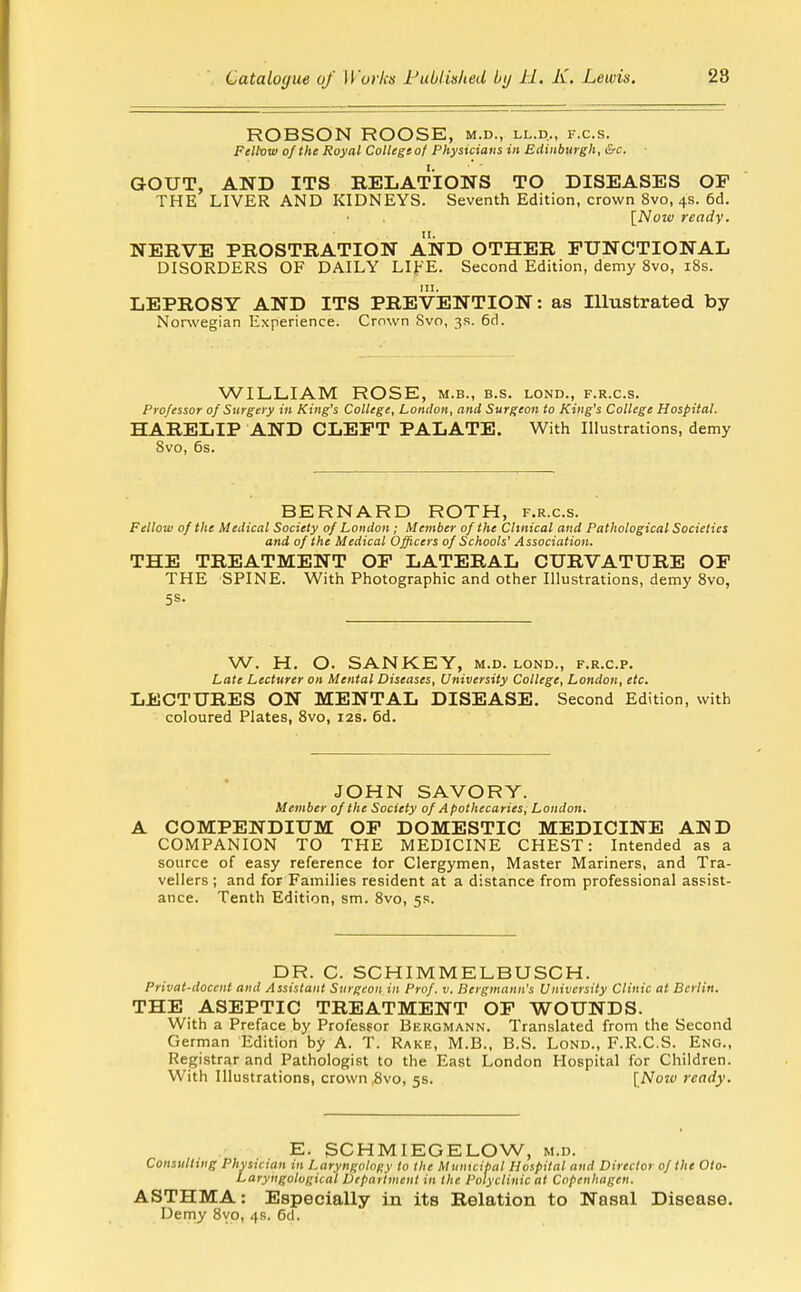 ROBSON ROOSE, m.d., ll.d., f.c.s. Feltow of the Royal Collegt of Physicians in Edinburgh, &c. ■ GOUT, AND ITS RELATIONS TO DISEASES OP THE LIVER AND KIDNEYS. Seventh Edition, crown 8vo, 4s. 6d. [Now ready. NERVE PROSTRATION AND OTHER FUNCTIONAL DISORDERS OF DAILY LIFE. Second Edition, demy 8vo, 18s. III. LEPROSY AND ITS PREVENTION: as Illustrated by Norwegian Experience. Crown Svo, 3R. 6d. WILLIAM ROSE, m.b., b.s. lond., f.r.c.s. Professor of Surgery in King's College, London, and Surgeon to King's College Hospital. HARELIP AND CLEFT PALATE. With Illustrations, demy Svo, 6s. BERNARD ROTH, f.r.c.s. Fellow of the Medical Society of London; Member of the Clinical and Pathological Societies and of the Medical Officers of Schools' Association. THE TREATMENT OF LATERAL CURVATURE OF THE SPINE. With Photographic and other Illustrations, demy 8vo, 5s. W. H. O. SANKEY, m.d. lond., f.r.c.p. Late Lecturer on Mental Diseases, University College, London, etc, LECTURES ON MENTAL DISEASE. Second Edition, with coloured Plates, Svo, 12s. 6d. JOHN SAVORY. Member of the Society of A pothecaries, London. A COMPENDIUM OP DOMESTIC MEDICINE AND COMPANION TO THE IVIEDICINE CHEST: Intended as a source of easy reference lor Clergymen, Master Mariners, and Tra- vellers ; and for Families resident at a distance from professional assist- ance. Tenth Edition, sm. Svo, 5s. DR. C. SCHIMMELBUSCH. Privat-docent and Assistant Surgeon in Prof. v. Bergmann's University Clinic at Berlin. THE ASEPTIC TREATMENT OF WOUNDS. With a Preface by Professor Bergmann. Translated from the Second German Edition by A. T. Rake, M.B., B.S. Lond., F.R.C.S. Eng., Registrar and Pathologist to the East London Hospital for Children. With Illustrations, crown ,8vo, 5s. {Noio ready. E. SCHMIEGELOW, m.d. Consulting Physician in Laryngology to the Municipal Hospital and Director of the Oto- Laryngological Department in the Polyclinic at Copenhagen. ASTHMA: Especially in its Relation to Nasal Disease. Demy Svo, 4s. 6d.