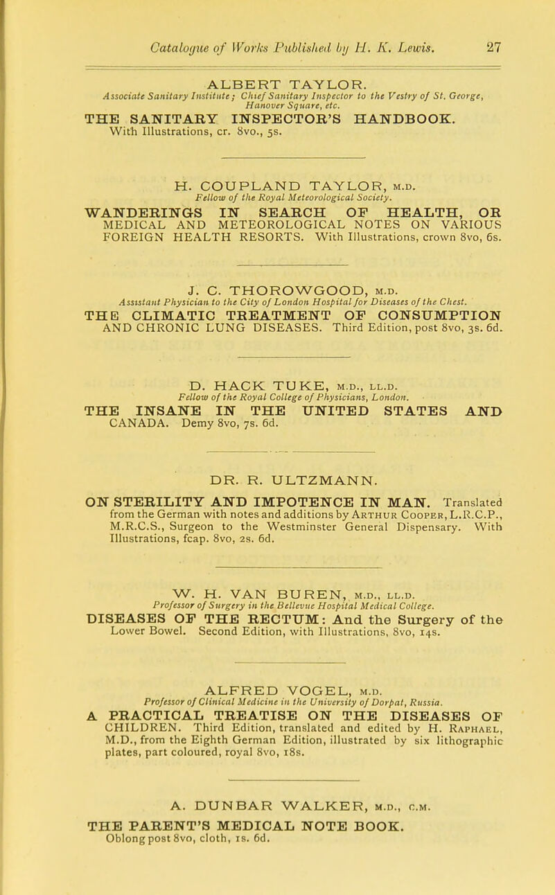 ALBERT TAYLOR. Associate Sanitary Institute ; Chief Sanitary Inspector to the Vestry of St. George, Hanover Square, etc. THE SANITARY INSPECTOR'S HANDBOOK. With Illustrations, cr. 8vo., 5s. H. COUPLAND TAYLOR, m.d. Fellow of the Royal Meteorological Society. WANDERINGS IN SEARCH OF HEALTH, OR MEDICAL AND METEOROLOGICAL NOTES ON VARIOUS FOREIGN HEALTH RESORTS. With Illustrations, crown 8vo, 6s. J. C. THOROWGOOD, m.d. Assistant Physician to the City of London Hospital for Diseases of the Chest. THE CLIMATIC TREATMENT OF CONSUMPTION AND CHRONIC LUNG DISEASES. Third Edition, post 8vo, 3s. 6d. D. HACK TUKE, m.d., ll.d. Fellow of the Royal College of Physicians, London. THE INSANE IN THE UNITED STATES AND CANADA. Demy 8vo, 7s. 6d. DR. R. ULTZMANN. ON STERILITY AND IMPOTENCE IN MAN. Translated from the German with notes and additions by Arthur Cooper, L.R.C.P., M.R.C.S., Surgeon to the Westminster General Dispensary. With Illustrations, fcap. 8vo, 2s. 6d. W. H. VAN BUREN, M.D., ll.d. Professor of Surgery in the Bellevue Hospital Medical College. DISEASES OF THE RECTUM: And the Surgery of the Lower Bowel. Second Edition, with Illustrations, 8vo, 14s. ALFRED VOGEL, m.d. Professor of Clinical Medicine in the University of Dorpat, Russia. A PRACTICAL TREATISE ON THE DISEASES OF CHILDREN. Third Edition, translated and edited by H. Raphael, M.D., from the Eighth German Edition, illustrated by six lithographic plates, part coloured, royal 8vo, i8s. A. DUNBAR WALKER, m.d., cm. THE PARENT'S MEDICAL NOTE BOOK. Oblong post 8vo, cloth, is. 6d.