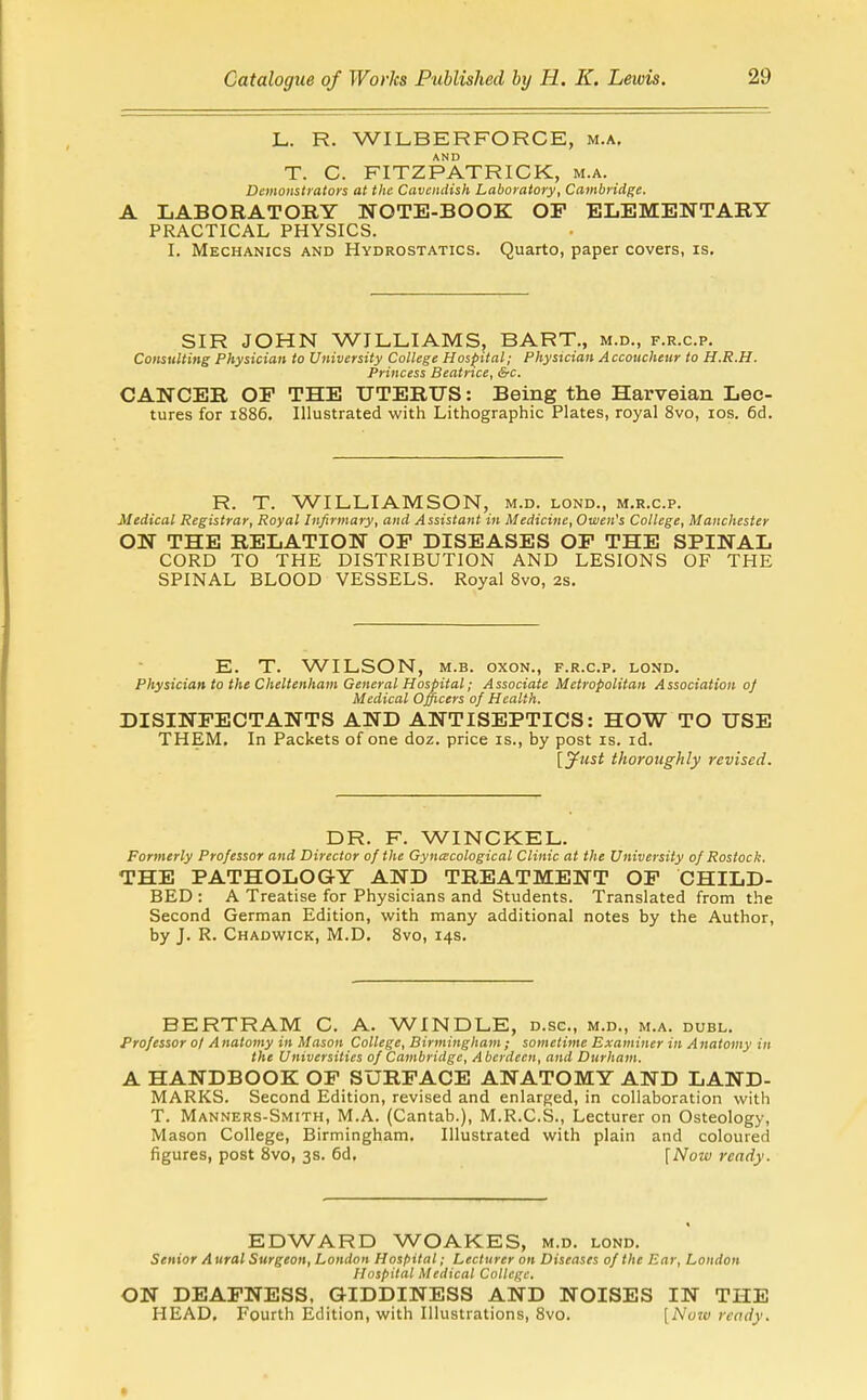 L. R. WILBERFORCE, m.a, T. C. FITZPATRICK, m.a. Demonstrators at the Cavendish Laboratory, Cambridge. LABORATORY NOTE-BOOK OF ELEMENTARY PRACTICAL PHYSICS. L Mechanics and Hydrostatics. Quarto, paper covers, is. SIR JOHN WILLIAMS, BART., m.d., f.r.c.p. Consulting Physician to University College Hospital; Physician Accoucheur to H.R.H. Princess Beatrice, &c. CANCER OF THE UTERTTS: Being the Harveian Lec- tures for 1886. Illustrated with Lithographic Plates, royal 8vo, los. 6d. R. T. WILLIAMSON, m.d. lond., m.r.c.p. Medical Registrar, Royal Infirmary, and Assistant in Medicine, Owen's College, Manchester ON THE RELATION OF DISEASES OF THE SPINAL CORD TO THE DISTRIBUTION AND LESIONS OF THE SPINAL BLOOD VESSELS. Royal 8vo, 2s. E. T. WILSON, M.B. oxoN., f.r.c.p. lond. Physician to the Cheltenham General Hospital; Associate Metropolitan Association oj Medical Officers of Health. DISINFECTANTS AND ANTISEPTICS: HOW TO USE THEM, In Packets of one doz. price is., by post is. id. [yust thoroughly revised. DR. F. WINCKEL. Formerly Professor and Director of the Gyncecological Clinic at the University of Rostock. THE PATHOLOGY AND TREATMENT OF CHILD- BED : A Treatise for Physicians and Students. Translated from the Second German Edition, with many additional notes by the Author, by J. R. Chadwick, M.D. Svo, 14s. BERTRAM C. A. WINDLE, d.sc, m.d., m.a. duel. Professor ot A natomy in Mason College, Birmingham ; sometime Examiner in Anatomy in the Universities of Cambridge, Aberdeen, and Durham. A HANDBOOK OP SURFACE ANATOMY AND LAND- MARKS. Second Edition, revised and enlarged, in collaboration witli T. Manners-Smith, M.A. (Cantab.), M.R.C.S., Lecturer on Osteology, Mason College, Birmingham. Illustrated with plain and coloured figures, post Svo, 38. 6d, \Now ready. EDWARD WOAKES, m.d. lond. Senior A ural Surgeon, London Hospital; Lecturer on Diseases of the Ear, London Hospital Medical College. ON DEAFNESS, GIDDINESS AND NOISES IN THE HEAD. Fourth Edition, with Illustrations, Svo. [Nutv ready.