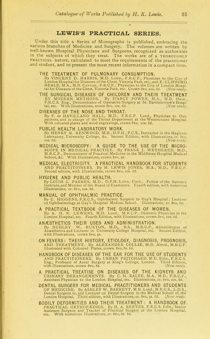 LEWIS'S PRACTICAL SERIES. Under this title a Series of Monographs is published, embracing the various branches of Medicine and Surgery. The volumes are written by well-known Hospital Physicians and Surgeons, recognized as authorities in the subjects of which they treat. The works are of a thoroughly PRACTICAL nature, calculated to meet the requirements of the practitioner and student, and to present the most recent information in a compact form. THE TREATMENT OF PULMONARY CONSUMPTION. By VINCENT D. HARRIS, M.D. Lond., F.R.C.P., Physician to the City of London Hospital for Diseases of the Chest, Victoria Park, etc., and E. CLIFFORD BEALE, M.A., M.B. Cantab., F.R.C.P., Physician to the City of London Hospi- tal for Diseases of the Chest, Victoria Park, etc. Crown 8vo. los. fid. [Now ready. THE SURGICAL DISEASES OF CHILDREN AND THEIR TREATMENT BY MODERN METHODS. By D'ARCY POWER, M.A., M.B. Oxon., F.R.C.S. Eng., Demonstrator of Operative Surgery at St. Bartholomew's Hospi- tal, etc. With Illustrations, crown 8vo, los. 6d. [Noiu reaily. DISEASES OF THE NOSE AND THROAT. By F. de HAVILLAND HALL, M.D., F.R.C.P Lond., Physician to Out- patients, and in charge of the Throat Department at the Westminster Hospital. With coloured plates and wood engravings, crown 8vo. los. 6d. PUBLIC HEALTH LABORATORY WORK. By HENRY R. KENWOOD, M.B., D.P.H., F.C.S., Instructor in the Hygienic Laboratory, University College, iSic. Second Edition, with Illustrations, cr. 8vo, ICS. fid. [Now ready. MEDICAL MICROSCOPY: A GUIDE TO THE USE OF THE MICRO- SCOPE IN MEDICAL PRACTICE. By FRANK J. WETHERED, M.D., M.R.C.P., Demonstrator of Practical Medicine in the Middlesex Hospital Medical School, &c. With Illustrations, crown 8vo, gs. MEDICAL ELECTRICITY. A PRACTICAL HANDBOOK FOR STUDENTS AND PRACTITIONERS. By H. LEWIS JONES, M.A., M.D., F.R.C.P. Second edition, with Illustrations, crown 8vo, los. fid. HYGIENE AND PUBLIC HEALTH. By LOUIS C. PARKES, M.D., D.P.H. Lond. Univ., Fellow of the Sanitary Institute,and Member of the Board of Examiners. Fourth edition, with numerous Illustrations, cr. 8vo, los. fid. MANUAL OF OPHTHALMIC PRACTICE. By C. HIGGENS, F.R.C.S., Ophthalmic Surgeon to Guy's Hospital; Lecturer on Ophthalmology at Guy's Hospital Medical School. Illustrations, cr. 8vo, 6s. A PRACTICAL TEXTBOOK OF THE DISEASES OF WOMEN. By A. H. N. LEWEKS, M.D. Lond., M.R.CP., Obstetric Physician to the London Hospital, etc. Fourth Edition, with Illustrations, crown 8vo, los. fid. AN/ESTHETICS THEIR USES AND ADMINISTRATION. By DUDLEY W. BUXTON, M.D., B.S., M.R.C.P., Administrator of Ana:sthetics and Lecturer in University College Hospital, etc. Second Edition, with Illustrations, crown 8vo, 5s. ON FEVERS: THEIR HISTORY, ETIOLOGY, DIAGNOSIS, PROGNOSIS, AND TREATMENT. By ALEXANDER COLLIE, M.D. Aberd., M.R.C.P. Illustrated with Coloured Plates, crown 8vo,8s. fid. HANDBOOK OF DISEASES OF THE EAR FOR THE USE OF STUDENTS AND PRACTITIONERS. By URBAN PRITCHARD, M.D. Edin., F.R.C.S. Eng., Professor of Aural Surgery at King's College, London. Third Edition, with Illustrations, crown 8vo, 6s. [Now ready. A PRACTICAL TREATISE ON DISEASES OF THE KIDNEYS AND URINARY DERANGEMENTS. By C. H. RALFE, M.A., M.D., F.R.C.P., Assistant Physician to the London Hospital, etc. Illustrations, cr. Hvo, los. fid. DENTAL SURGERY FOR MEDICAL PRACTITIONERS AND STUDENTS OF MEDICINE. By ASHLEY W. BARRETT, M.B. Lond., M.R.C.S., L.D.S., Dental Surgeon to, and Lecturer on Dental Surgery in the Medical School of, the London Hospital. Third edition, with Illustrations, cr. 8vo, 3s. Cd. [Now ready. BODILY DEFORMITIES AND THEIR TREATMENT: A HANDBOOK OF. PRACTICAL ORTHOPAEDICS. By H. A. REEVES, F.R.C.S. Edin., Senior Assistant Surgeon and Teacher of Practical Surgery at the London Hospital, etc. With numerous Illustrations, cr. 8vo, 8s fid.