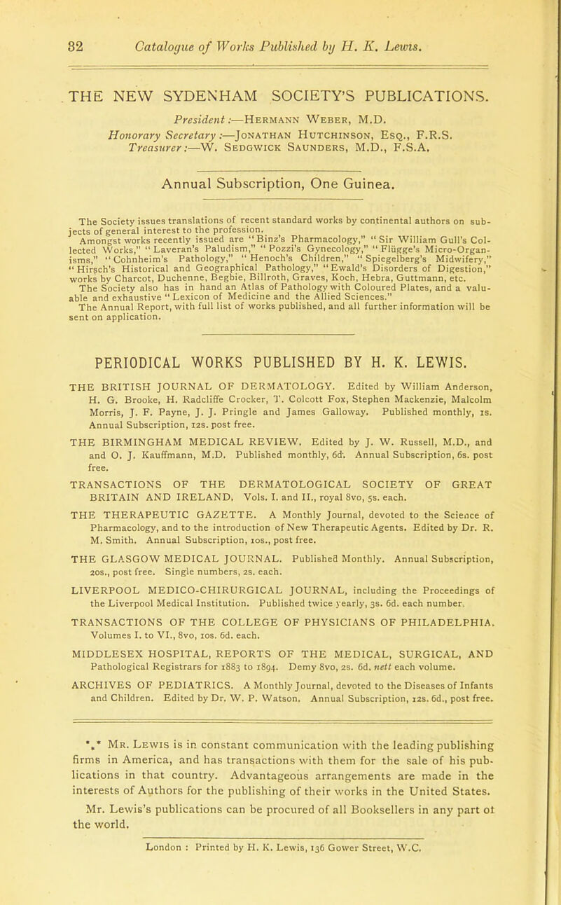 THE NEW SYDENHAM SOCIETY'S PUBLICATIONS. President:—Hermann Weber, M.D. Honorary Secretary:—Jonathan Hutchinson, Esq., F.R.S. Treasurer:—W. Sedgwick Saunders, M.D., F.S.A. Annual Subscription, One Guinea. The Society issues translations of recent standard works by continental authors on sub- jects of general interest to the profession. Amongst works recently issued are  Binz's Pharmacology,  Sir William Gull's Col- lected Works,  Laveran's Paludism,  Pozzi's Gynecology,  Fliigge's Micro-Organ- isms,  Cohnheim's Pathology,  Henoch's Children,  Spiegelberg's Midwifery,  Hirsch's Historical and Geographical Pathology, Ewald's Disorders of Digestion, works by Charcot, Duchenne, Begbie, Billroth, Graves, Koch, Hebra, Guttmann, etc. The Society also has in hand an Atlas of Pathology with Coloured Plates, and a valu- able and exhaustive  Lexicon of Medicine and the Allied Sciences. The Annual Report, with full list of works published, and all further information will be sent on application. PERIODICAL WORKS PUBLISHED BY H. K. LEWIS. THE BRITISH JOURNAL OF DERMATOLOGY. Edited by William Anderson, H. G. Brooke, H. Radcliffe Crocker, T. Colcott Fox, Stephen Mackenzie, Malcolm Morris, J. F. Payne, J. J. Pringle and James Galloway. Published monthly, is. Annual Subscription, 12s. post free. THE BIRMINGHAM MEDICAL REVIEW. Edited by J. W. Russell, M.D., and and O. J. Kauffmann, M.D. Published monthly, 6d. Annual Subscription, 6s. post free. TRANSACTIONS OF THE DERMATOLOGICAL SOCIETY OF GREAT BRITAIN AND IRELAND. Vols. I. and II., royal 8vo, 5s. each. THE THERAPEUTIC GAZETTE. A Monthly Journal, devoted to the Science of Pharmacology, and to the introduction of New Therapeutic Agents. Edited by Dr. R. M. Smith. Annual Subscription, los., post free. THE GLASGOW MEDICAL JOURNAL. Published Monthly. Annual Subscription, 20S., post free. Single numbers, 2S. each. LIVERPOOL MEDICO-CHIRURGICAL JOURNAL, including the Proceedings of the Liverpool Medical Institution. Published twice yearly, 3s. 6d. each number, TRANSACTIONS OF THE COLLEGE OF PHYSICIANS OF PHILADELPHIA. Volumes I. to VI., 8vo, los. 6d. each. MIDDLESEX HOSPITAL, REPORTS OF THE MEDICAL, SURGICAL, AND Pathological Registrars for 1883 to 1894. Demy 8vo, 2s. 6d. nett each volume. ARCHIVES OF PEDIATRICS. A Monthly Journal, devoted to the Diseases of Infants and Children. Edited by Dr. W. P. Watson. Annual Subscription, I2s. 6d., post free. Mr. Lewis is in constant communication with the leading publishing firms in America, and has transactions with them for the sale of his pub- lications in that country. Advantageous arrangements are made in the interests of Authors for the publishing of their works in the United States. Mr. Lewis's publications can be procured of all Booksellers in any part ot the world. London : Printed by H. K. Lewis, 136 Gower Street, W.C,