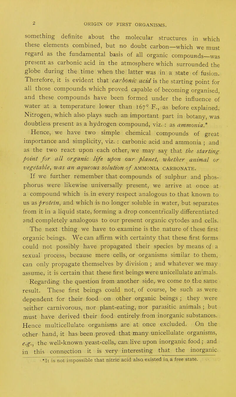 something definite about the molecular structures in which these elements combined, but no doubt carbon—which we must regard as the fundamental basis of all organic compounds—was present as carbonic acid in the atmosphere which surrounded the globe during the time when the latter was in a state of fusion. Therefore, it is evident that carbonic acid is the starting point for all those compounds which proved capable of becoming organised, and these compounds have been formed under the influence of water at a temperature lower than 167° F., as before explained. Nitrogen, which also plays such an important part in botany, was doubtless present as a hydrogen compound, viz. : as ammonia.* Hence, we have two simple chemical compounds of great importance and simplicity, viz. : carbonic acid and ammonia ; and as the two react upon each other, we may say that the starting point for all organic life upon our planet, whether animal or vegetable, was an aqueous solution of ammonia carbonate. If we further remember that compounds of sulphur and phos- phorus were likewise universally present, we arrive at once at a compound which is in every respect analogous to that known to us as protein., and which is no longer soluble in water, but separates from it in a liquid state, forming a drop concentrically differentiated and completely analogous to our present organic cytodes and cells. The next thing we have to examine is the nature of these first organic beings. We can affirm with certainty that these first forms could not possibly have propagated their species by means of a sexual process, because mere cells, or organisms similar to them, can only propagate themselves by division ; and whatever we may assume, it is certain that these first beings were unicellulate animals. Regarding the question from another side, we come to the same result. These first beings could not, of course, be such as were dependent for their food on other organic beings ; they were neither carnivorous, nor plant-eating, nor parasitic animals ; but must have derived their food entirely from inorganic substances. Hence multicellulate organisms are at once excluded. On the other hand, it has been proved that many unicellulate organisms, e.g,^ the well-known yeast-cells, can live upon inorganic food ; and in this connection it is very interesting that the inorganic. *It is not impossible that nitric acid also existed in a free state.