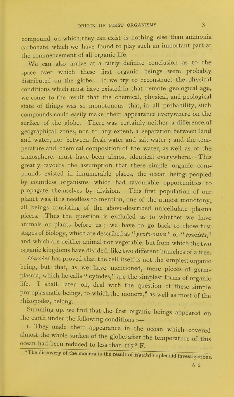 compound on which they can exist is nothing else than ammonia carbonate, which we have found to play such an important part at the commencement of all organic life. We can also arrive at a fairly definite conclusion as to the space over which these first organic beings were probably distributed on the globe. If we try to reconstruct the physical conditions which must have existed in that remote geological agp, we come to the result that the chemical, physical, and geological state of things was so monotonous that, in all probability, such compounds could easily make their appearance everywhere on the surface of the globe. There was certainly neither a difference of geographical zones, nor, to any extent, a separation between land and water, nor between fresh water and salt water ; and the tem- perature and chemical composition of the water, as well as of the atmosphere, must have been almost identical everywhere. This greatly favours the assumption that these simple organic com- pounds existed in innumerable places, the ocean being peopled by countless organisms which had favourable opportunities to propagate themselves by division. This first population of our planet was, it is needless to mention, one of the utmost monotony, all beings consisting of the above-described unicellulate plasma pieces. Thus the question is excluded as to whether we have animals or plants before us ; we have to go back to those first stages of biology, which are described as proto-ontes ” or “protists'' and which are neither animal nor vegetable, but from which the two organic kingdoms have divided, like two different branches of a tree. Hae.ckel has proved that the cell itself is not the simplest organic being, but that, as we have mentioned, mere pieces of germ- plasma, which he calls “ cytodes,” are the simplest forms of organic life. I shall, later on, deal with the question of these simple protoplasmatic beings, to which the monera,* as well as most of the rhizopodes, belong. Summing up, we find that the first organic beings appeared on the earth under the following conditions :— I. They made their appearance in the ocean which covered almost the whole surface of the globe, after the temperature of this ocean had been reduced to less than 167® F. *The discovery of the monera is the result oi Haeckel’s splendid investigld^s. A 2