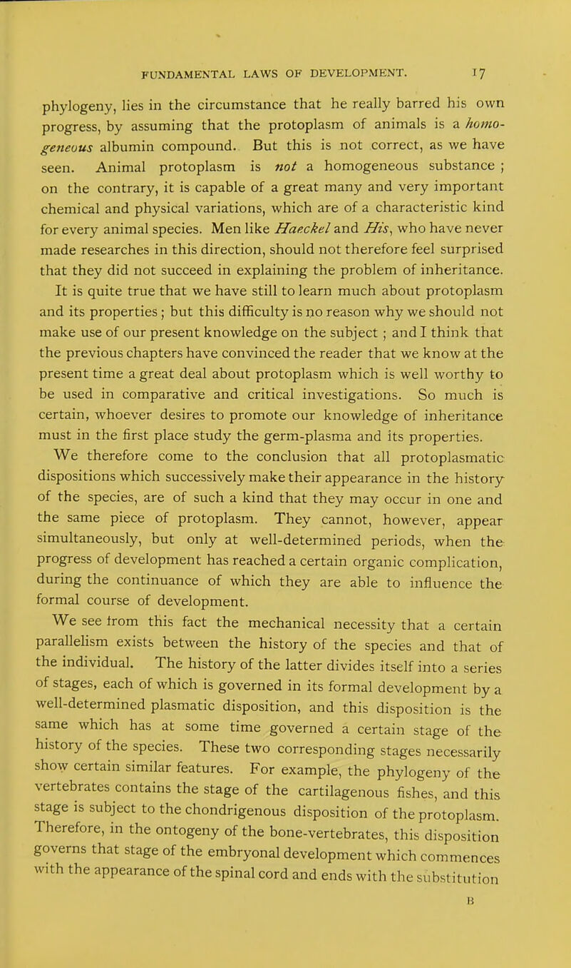 phylogeny, lies in the circumstance that he really barred his own progress, by assuming that the protoplasm of animals is a homo- geneous albumin compound. But this is not correct, as we have seen. Animal protoplasm is not a homogeneous substance ; on the contrary, it is capable of a great many and very important chemical and physical variations, which are of a characteristic kind for every animal species. Men like Haeckel and His^ who have never made researches in this direction, should not therefore feel surprised that they did not succeed in explaining the problem of inheritance. It is quite true that we have still to learn much about protoplasm and its properties; but this difficulty is no reason why we should not make use of our present knowledge on the subject; and I think that the previous chapters have convinced the reader that we know at the present time a great deal about protoplasm which is well worthy to be used in comparative and critical investigations. So much is certain, whoever desires to promote our knowledge of inheritance must in the first place study the germ-plasma and its properties. We therefore come to the conclusion that all protoplasmatic dispositions which successively make their appearance in the history of the species, are of such a kind that they may occur in one and the same piece of protoplasm. They cannot, however, appear simultaneously, but only at well-determined periods, when the progress of development has reached a certain organic complication, during the continuance of which they are able to influence the formal course of development. We see Irom this fact the mechanical necessity that a certain parallelism exists between the history of the species and that of the individual. The history of the latter divides itself into a series of stages, each of which is governed in its formal development by a well-determined plasmatic disposition, and this disposition is the same which has at some time governed a certain stage of the history of the species. These two corresponding stages necessarily show certain similar features. For example, the phylogeny of the vertebrates contains the stage of the cartilagenous fishes, and this stage IS subject to the chondrigenous disposition of the protoplasm. Therefore, in the ontogeny of the bone-vertebrates, this disposition governs that stage of the embryonal development which commences with the appearance of the spinal cord and ends with the substitution H