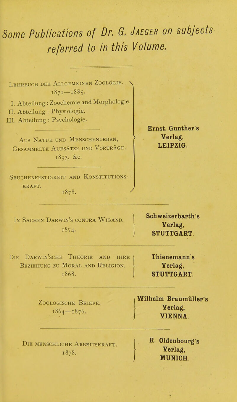 Some Publications of Dr. G. Jaeger on subjeots referred to in this Volume. Lehrbuch der Allgemeinen Zoologie. \ 1871—1885. I. Abteilung : Zoochemie and Morphologie. II. Abteilung : Physiologie. III. Abteilung : Psychologie. Aus Natur und Menschenleben, Gesammelte Aufsatze und Vortrage. 1893, &c. Ernst. Gunther’s Yerlag, LEIPZIG. Seuchenfestigkeit and Konstitutions- KRAFT. 1878. In Sachen Darwin’s contra Wigand. 1874. Schweizerbarth’s Yerlag, STUTTGART. Die Darwin’sche Theorie and ihre Beziehung zu Moral and Religion. 1868. Thienemann's Yerlag, STUTTGART. ZOOLOGISCHE BrIEFE. 1864—1876. I Wilhelm Braumiiller’s [ Yerlag, j YIENNA. Die MENSCHLICHE Arbeitskraft. 1878. R. Oldenbourg’s Yerlag, MUNICH.