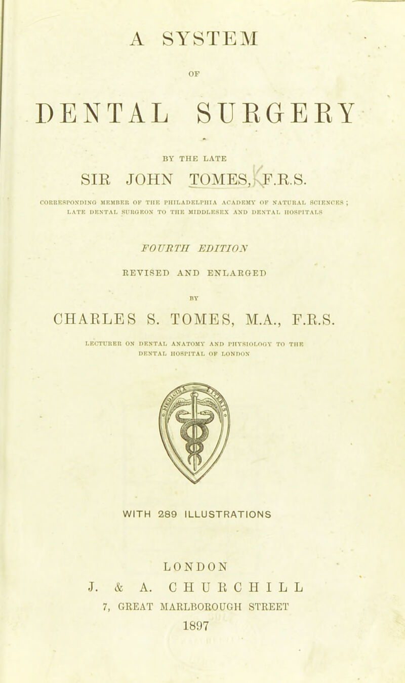 OF DENTAL SURGERY BY THE LATE SIR JOHN TOMES,kF.R.S. corresponding member of the Philadelphia academy of natural sciences ; LATE DENTAL 8UROEON TO THE MIDDLESEX AND DENTAL HOSPITALS FOURTH EDITION REVISED AND ENLARGED BY CHARLES S. TOMES, M.A., F.R.S. LECTURER ON DENTAL ANATOMY AND PHYSIOLOOY TO THE DENTAL 1I08FITAL OF LONDON WITH 289 ILLUSTRATIONS LONDON J. & A. CHURCHILL 7, GREAT MARLBOROUGH STREET 1897