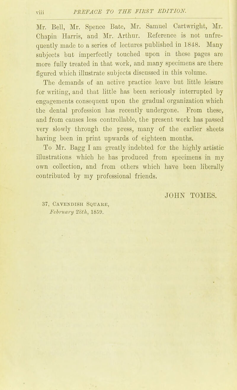 Mr. Bell, Mr. Spence Bate, Mr. Samuel Cartwright, Mr. Chapin Harris, and Mr. Arthur. Reference is not unfre- quently made to a series of lectures published in 1848. Many subjects but imperfectly touched upon in these pages are more fully treated in that work, and many specimens are there figured which illustrate subjects discussed in this volume. The demands of an active practice leave but little leisure for writing, and that little has been seriously interrupted by engagements consequent upon the gradual organization which the dental profession has recently undergone. From these, and from causes less controllable, the present work has passed very slowly through the press, many of the earlier sheets having been in print upwards of eighteen months. To Mr. Bagg I am greatly indebted for the highly artistic illustrations which he has produced from specimens in my own collection, and from others which have been liberally contributed by my professional friends. 37, Cavekdish Square February 23th, 1859. JOHN TOMES.