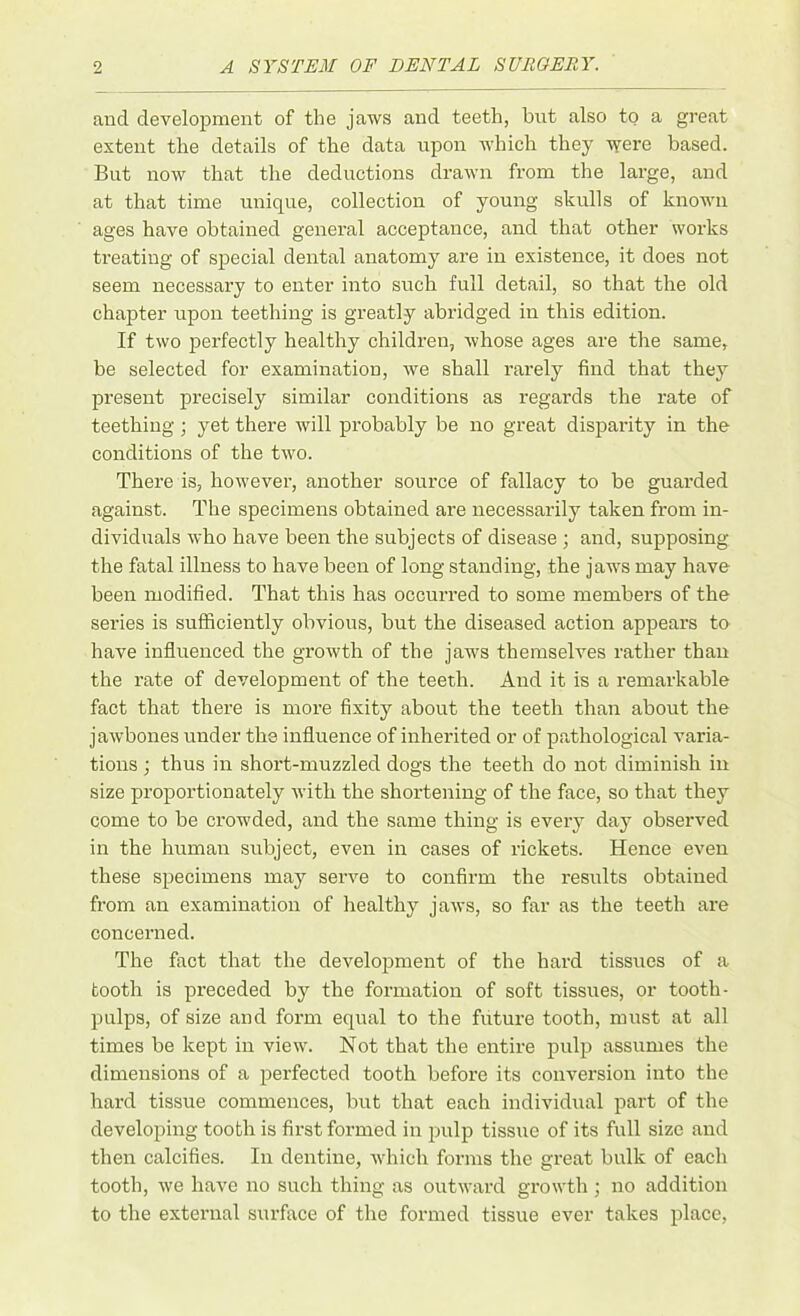 and development of the jaws and teeth, but also to a great extent the details of the data upon which they were based. But now that the deductions drawn from the large, and at that time unique, collection of young skulls of known ages have obtained general acceptance, and that other works treating of special dental anatomy are in existence, it does not seem necessary to enter into such full detail, so that the old chapter upon teething is greatly abridged in this edition. If two perfectly healthy children, whose ages are the same, be selected for examination, we shall rarely find that they present precisely similar conditions as regards the rate of teething ; yet there will probably be no great disparity in the conditions of the two. There is, however, another source of fallacy to be guarded against. The specimens obtained are necessarily taken from in- dividuals who have been the subjects of disease ; and, supposing the fatal illness to have been of long standing, the jaws may have been modified. That this has occurred to some members of the series is sufficiently obvious, but the diseased action appears to have influenced the growth of the jaws themselves rather than the rate of development of the teeth. And it is a remarkable fact that there is more fixity about the teeth than about the jawbones under the influence of inherited or of pathological varia- tions ; thus in short-muzzled dogs the teeth do not diminish in size proportionately with the shortening of the face, so that they come to be crowded, and the same thing is every day observed in the human subject, even in cases of rickets. Hence even these specimens may serve to confirm the results obtained from an examination of healthy jaws, so far as the teeth are concerned. The fact that the development of the hard tissues of a tooth is px-eceded by the foi-mation of soft tissues, or tooth- pulps, of size and form equal to the future tooth, must at all times be kept in view. Not that the entire pulp assumes the dimensions of a perfected tooth before its conversion into the hard tissue commences, but that each individxial part of the developing tooth is fii'st formed in pulp tissue of its full size and then calcifies. In dentine, which forms the great bulk of each tooth, we have no such thing as outward growth ; no addition to the external surface of the formed tissue ever takes place,