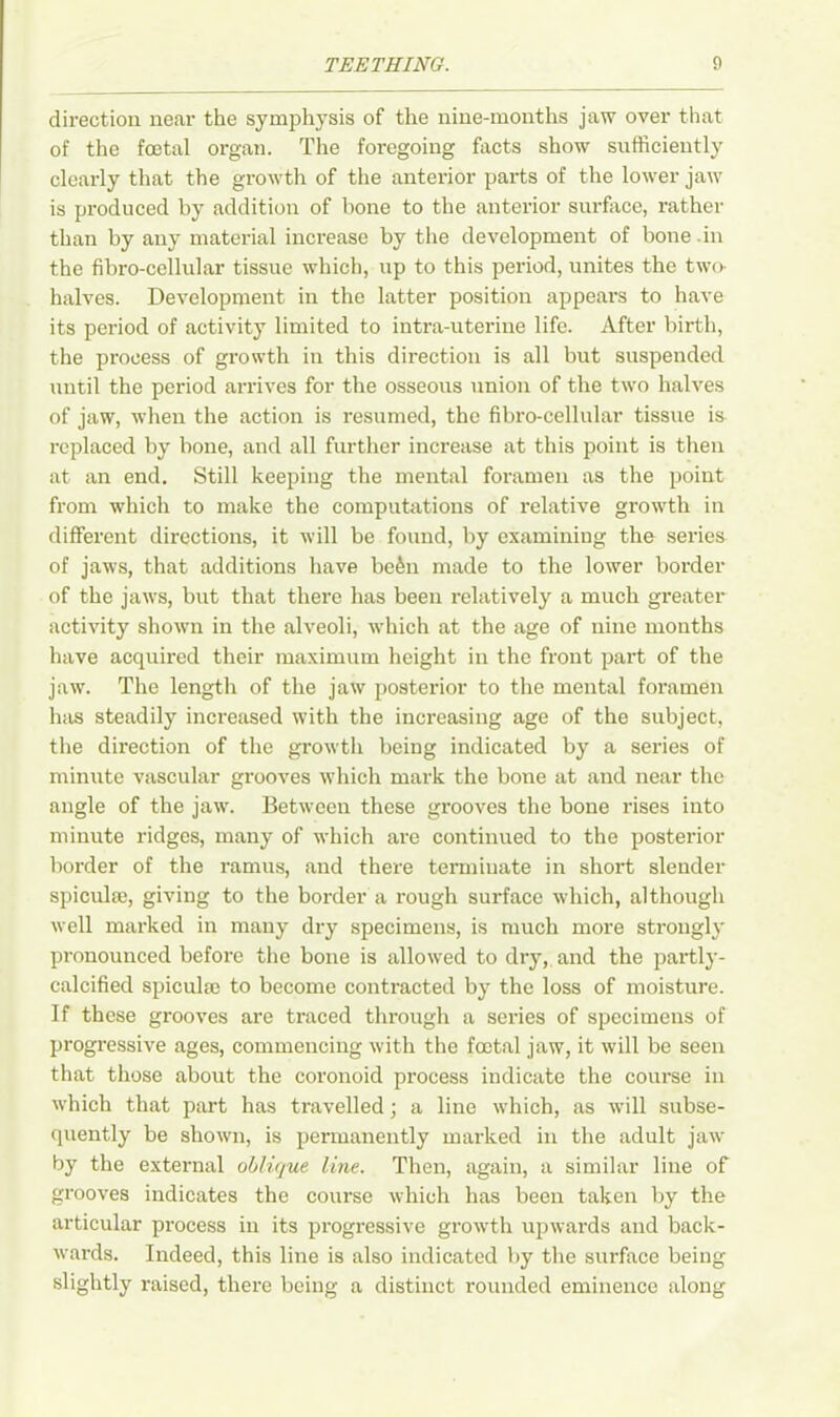 direction near the symphysis of the nine-months jaw over that of the foetal organ. The foregoing facts show sufficiently clearly that the growth of the anterior parts of the lower jaw is produced by addition of bone to the anterior surface, rather than by any material increase by the development of bone .in the fibro-cellular tissue which, up to this period, unites the two- halves. Development in the latter position appeal’s to have its period of activity limited to intra-uterine life. After birth, the process of growth in this direction is all but suspended until the period arrives for the osseous union of the two halves of jaw, when the action is resumed, the fibro-cellular tissue is replaced by bone, and all further increase at this point is then at an end. Still keeping the mental foramen as the point from which to make the computations of relative growth in different directions, it will be found, by examining the series of jaws, that additions have be6n made to the lower border of the jaws, but that there has been relatively a much greater activity shown in the alveoli, which at the age of nine months have acquired their maximum height in the front part of the jaw. The length of the jaw posterior to the mental foramen has steadily increased with the inci’easing age of the subject, the direction of the growth being indicated by a series of minute vascular grooves which mark the bone at and near the angle of the jaw. Between these grooves the bone rises into minute ridges, many of which are continued to the posterior border of the ramus, and there terminate in short slender spiculae, giving to the border a rough surface which, although well marked in many dry specimens, is much more strongly pronounced before the bone is allowed to dry, and the partly- calcified spiculm to become contracted by the loss of moisture. If these grooves are traced through a series of specimens of progressive ages, commencing with the foetal jaw, it will be seen that those about the coronoid process indicate the course in which that part has travelled; a line which, as will subse- quently be shown, is permanently marked in the adult jaw by the external oblique line. Then, again, a similar line of grooves indicates the course which has been taken by the articular process in its progressive growth upwards and back- wards. Indeed, this line is also indicated by the surface being slightly raised, there being a distinct rounded eminence along