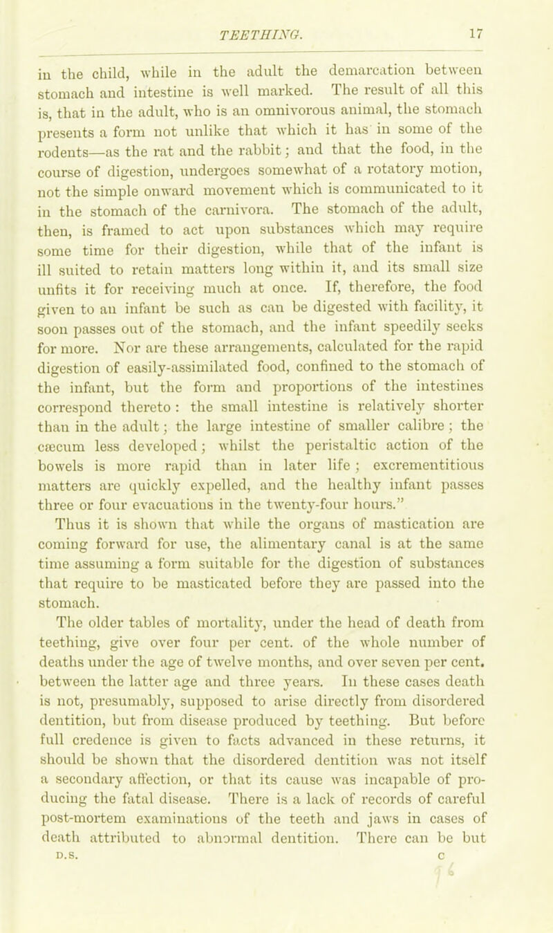 iu the child, while in the adult the demarcation between stomach and intestine is well marked. The result of all this is, that in the adult, who is an omnivorous animal, the stomach presents a form not unlike that which it has in some of the rodents—as the rat and the rabbit; and that the food, in the course of digestion, undergoes somewhat of a rotatory motion, not the simple onward movement which is communicated to it in the stomach of the carnivora. The stomach of the adult, then, is framed to act upon substances which may require some time for their digestion, while that of the infant is ill suited to retain matters long within it, and its small size unfits it for receiving much at once. If, therefore, the food given to an infant be such as can be digested with facility, it soon passes out of the stomach, and the infant speedily seeks for more. Nor are these arrangements, calculated for the rapid digestion of easily-assimilated food, confined to the stomach of the infant, but the form and proportions of the intestines correspond thereto : the small intestine is relatively shorter than in the adult; the large intestine of smaller calibre ; the CEecum less developed; whilst the peristaltic action of the bowels is more rapid than in later life; excrementitious matters are quickly expelled, and the healthy infant passes three or four evacuations in the twenty-four hours.” Thus it is shown that while the organs of mastication are coming forward for use, the alimentary canal is at the same time assuming a form suitable for the digestion of substances that require to be masticated before they are passed into the stomach. The older tables of mortality, under the head of death from teething, give over four per cent, of the whole number of deaths under the age of twelve months, and over seven per cent, between the latter age and three years. In these cases death is not, presumably, supposed to arise directly from disordered dentition, but from disease produced by teething. But before full credence is given to facts advanced in these returns, it should be shown that the disordered dentition was not itself a secondary affection, or that its cause was incapable of pro- ducing the fatal disease. There is a lack of records of careful post-mortem examinations of the teeth and jaws in cases of death attributed to abnormal dentition. There can be but D.S. c