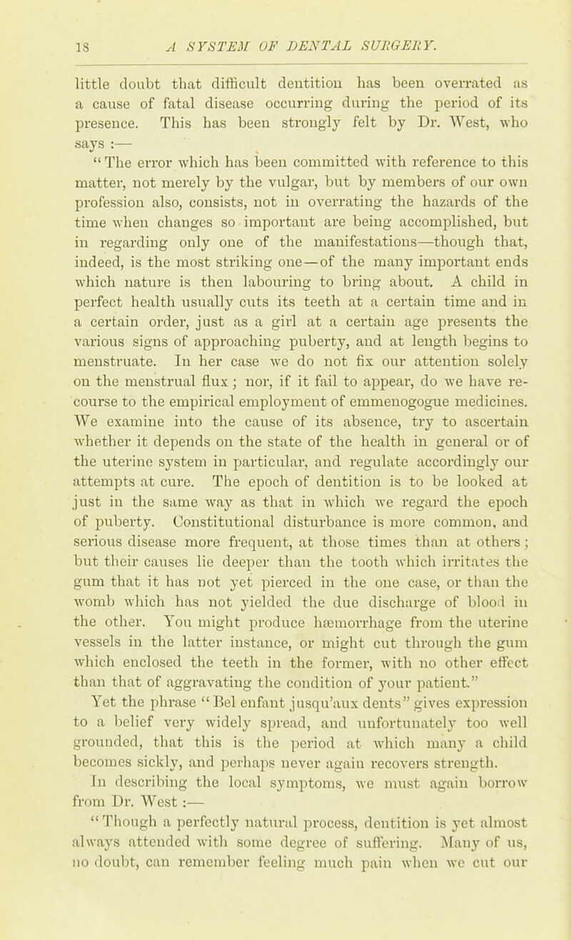 little doubt that difficult dentition has been overrated as a cause of fatal disease occurring during the period of its presence. This has been strongly felt by Dr. West, who says :— “ The error which has been committed with reference to this matter, not merely by the vulgar, but by members of our own profession also, consists, not in overrating the hazards of the time when changes so important are being accomplished, but in regarding only one of the manifestations—though that, indeed, is the most striking one—of the many important ends which nature is then labouring to bring about. A child in perfect health usually cuts its teeth at a certain time and in a certain order, just as a girl at a certain age presents the various signs of approaching puberty, and at length begins to menstruate. In her case we do not fix our attention solely on the menstrual flux; nor, if it fail to appear, do we have re- course to the empirical employment of emmenogogue medicines. We examine into the cause of its absence, try to ascertain whether it depends on the state of the health in general or of the uterine system in particular, and regulate accordingly our attempts at cure. The epoch of dentition is to be looked at just in the same way as that in which we regard the epoch of puberty. Constitutional disturbance is more common, and serious disease more frequent, at those times than at others; but their causes lie deeper than the tooth which irritates the gum that it has not yet pierced in the one case, or than the womb which has not yielded the due discharge of blood in the other. You might produce haemorrhage from the uterine vessels in the latter instance, or might cut through the gum which enclosed the teeth in the former, with no other effect than that of aggravating the condition of your patient.” Yet the phrase “ Bel enfant jusqu’aux dents” gives expression to a belief very widely spread, and unfortunately too well grounded, that this is the period at which many a child becomes sickly, and perhaps never again recovers strength. In describing the local symptoms, we must again borrow from Dr. West :— “Though a perfectly natural process, dentition is yet almost always attended with some degree of suffering. Many of us, no doubt, can remember feeling much pain when wc cut our