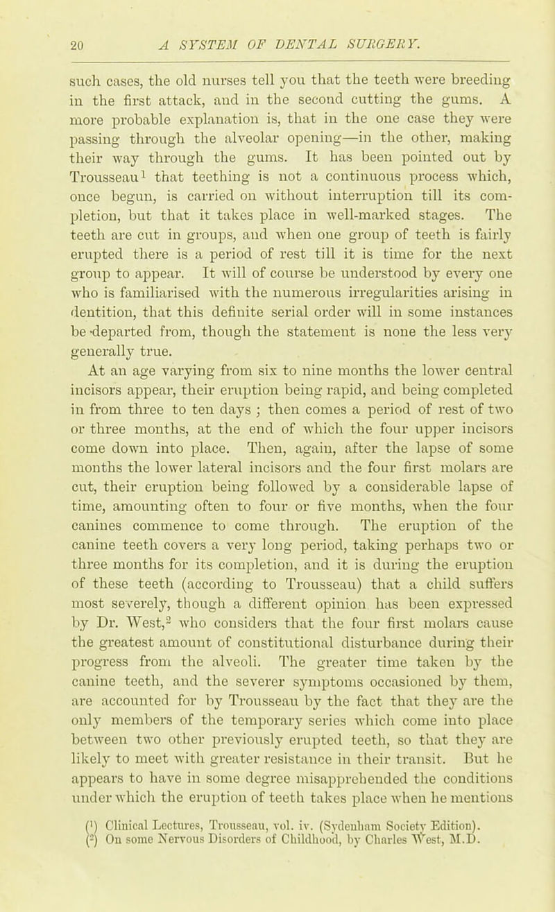 such cases, the old nurses tell you that the teeth were breeding in the first attack, and in the second cutting the gums. A more probable explanation is, that in the one case they were passing through the alveolar opening—in the other, making their way through the gums. It has been pointed out by Trousseau1 that teething is not a continuous process which, once begun, is carried on without interruption till its com- pletion, but that it takes place in well-marked stages. The teeth are cut in groups, and when one group of teeth is fairly erupted there is a period of rest till it is time for the next group to appear. It will of course be understood by every one who is familiarised with the numerous irregularities arising in dentition, that this definite serial order will in some instances be -departed from, though the statement is none the less very generally true. At an age varying from six to nine months the lower central incisors appear, their eruption being rapid, and being completed in from three to ten days ; then comes a period of rest of two or three months, at the end of which the four upper incisors come down into place. Then, again, after the lapse of some months the lower lateral incisors and the four first molars are cut, their eruption being followed by a considerable lapse of time, amounting often to four or five months, when the four canines commence to come through. The eruption of the canine teeth covers a very long period, taking perhaps two or three months for its completion, and it is during the eruption of these teeth (according to Trousseau) that a child suffers most severely, though a different opinion has been expressed by Dr. West,2 who considers that the four first molars cause the greatest amount of constitutional disturbance during their progress from the alveoli. The greater time taken by the canine teeth, and the severer symptoms occasioned by them, are accounted for by Trousseau by the fact that they are the only members of the temporary series which come into place between two other previously erupted teeth, so that they are likely to meet with greater resistance in their transit. But he appears to have in some degree misapprehended the conditions under which the eruption of teeth takes place when he mentions (>) Clinical Lectures, Trousseau, vol. iv. (Sydenham Society Edition). (2) On some Nervous Disorders of Childhood, by Charles West, M.D.