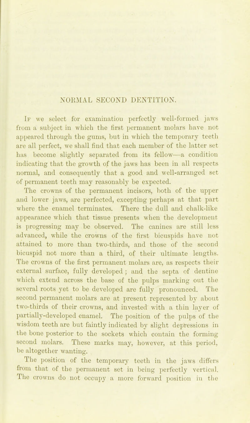 NORMAL SECOND DENTITION. If we select for examination perfectly well-formed jaws from a subject in which the first permanent molars have not appeared through the gums, but in which the temporary teeth are all perfect, we shall find that each member of the latter set has become slightly separated from its fellow—a condition indicating that the growth of the jaws has been in all respects normal, and consequently that a good and well-arranged set of permanent teeth may reasonably be expected. The crowns of the permanent incisors, both of the upper and lower jaws, are perfected, excepting perhaps at that part where the enamel terminates. There the dull and chalk-like appearance which that tissue presents when the development is progressing may be observed. The canines are still less advanced, while the crowns of the first bicuspids have not attained to more than two-thirds, and those of the second bicuspid not more than a third, of their ultimate lengths. The crowns of the first permanent molars are, as respects their external surface, fully developed ; and the septa of dentine which extend across the base of the pidps marking out the several roots yet to be developed are fully pronounced. The second permanent molars are at present represented by about two-thirds of their crowns, and invested with a thin layer of partially-developed enamel. The position of the pulps of the wisdom teeth are but faintly indicated by slight depressions in the bone posterior to the sockets which contain the forming second molars. These marks may, however, at this period, be altogether wanting. The position of the temporary teeth in the jaws differs from that of the permanent set in being perfectly vertical. The crowns do not occupy a more forward position in the