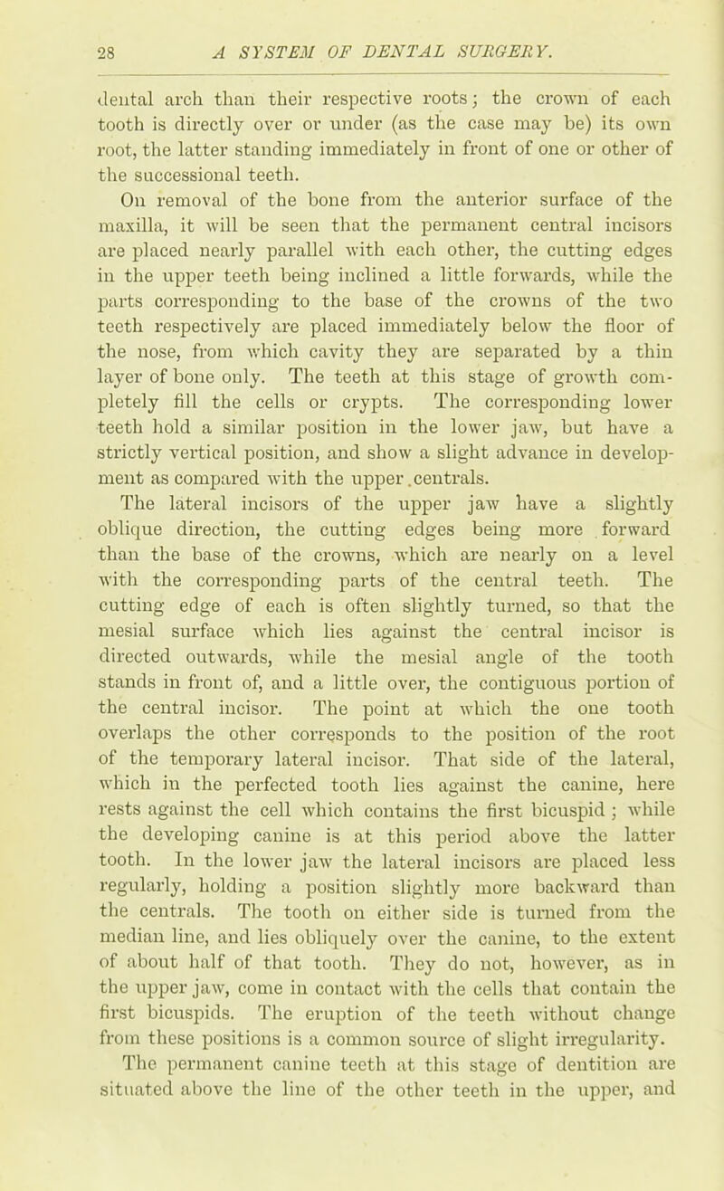 dental arch than their respective roots; the crown of each tooth is directly over or under (as the case may be) its own root, the latter standing immediately in front of one or other of the successional teeth. On removal of the bone from the anterior surface of the maxilla, it will be seen that the permanent central incisors are placed nearly parallel with each other, the cutting edges in the upper teeth being inclined a little forwards, while the parts corresponding to the base of the crowns of the two teeth respectively are placed immediately below the floor of the nose, from which cavity they are separated by a thin layer of bone only. The teeth at this stage of growth com- pletely fill the cells or crypts. The corresponding lower teeth hold a similar position in the lower jaw, but have a strictly vertical position, and show a slight advance in develop- ment as compared with the upper. centrals. The lateral incisors of the upper jaw have a slightly oblique direction, the cutting edges being more forward than the base of the crowns, which are nearly on a level with the corresponding parts of the central teeth. The cutting edge of each is often slightly turned, so that the mesial surface which lies against the central incisor is directed outwards, while the mesial angle of the tooth stands in front of, and a little over, the contiguous portion of the central incisor. The point at which the one tooth overlaps the other corresponds to the position of the root of the temporary lateral incisor. That side of the lateral, which in the perfected tooth lies against the canine, here rests against the cell which contains the first bicuspid ; while the developing canine is at this period above the latter tooth. In the lower jaw the lateral incisors are placed less regularly, holding a position slightly more backward than the centrals. The tooth on either side is turned from the median line, and lies obliquely over the canine, to the extent of about half of that tooth. They do not, however, as in the upper jaw, come in contact with the cells that contain the first bicuspids. The eruption of the teeth without change from these positions is a common source of slight irregularity. The permanent canine teeth at this stage of dentition are situated above the line of the other teeth in the upper, and