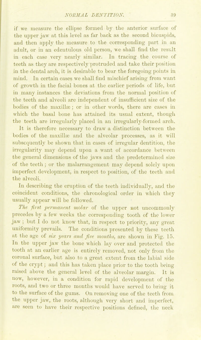 if we measure the ellipse formed by the anterior surface of the upper jaw at this level as far back as the second bicuspids, and then apply the measure to the corresponding part in an adult, or in an edentulous old person, we shall find the result in each case very nearly similar. In tracing the course of teeth as they are respectively protruded and take their position in the dental arch, it is desirable to bear the foregoing points in mind. In certain cases we shall find mischief arising from want of growth in the facial bones at the earlier periods of life, but iu many instances the deviations from the normal position of the teeth and alveoli are independent of insufficient size of the bodies of the maxillae; or in other words, there are cases in which the basal bone has attained its usual extent, though the teeth are irregularly placed in an irregularly-formed arch. It is therefore necessary to draw a distinction between the bodies of the maxillae and the alveolar processes, as it will subsequently be shown that in cases of irregular dentition, the irregularity may depend upon a want of accordance between the general dimensions of the jaws and the predetermined size of the teeth ; or the malarrangement may depend solely upon imperfect development, in respect to position, of the teeth and the alveoli. In describing the eruption of the teeth individually, and the coincident conditions, the chronological order in which they usually appear will be followed. The first permanent molar of the upper not uncommonly precedes by a few weeks the corresponding tooth of the lower jaw ; but 1 do not know that, in respect to priority, any great uniformity prevails. The conditions presented by these teeth at the age of six years and five months, are shown in Fig. 15. In the upper jaw the bone which lay over and protected the tooth at an earlier age is entirely removed, not only from the coronal surface, but also to a great extent from the labial side of the crypt; and this has taken place prior to the tooth being raised above the general level of the alveolar margin. It is now, however, in a condition for rapid development of the roots, and two or three months would have served to bring it to the surface of the gums. On removing one of the teeth from the upper jaw, the roots, although very short and imperfect, are seen to have their respective positions defined, the neck