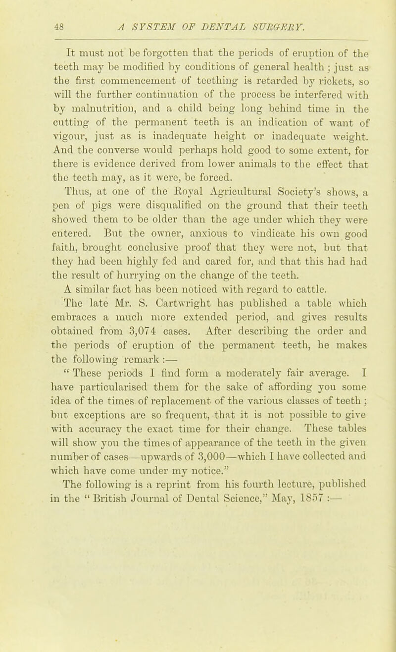 It must not be forgotten that the periods of eruption of the teeth may be modified by conditions of general health ; just as the first commencement of teething is retarded by rickets, so will the further continuation of the process be interfered with by malnutrition, and a child being long behind time in the cutting of the permanent teeth is an indication of want of vigour, just as is inadequate height or inadequate weight. And the converse would perhaps hold good to some extent, for there is evidence derived from lower animals to the effect that the teeth may, as it were, be forced. Thus, at one of the Royal Agricultural Society’s shows, a pen of pigs were disqualified on the ground that their teeth showed them to be older than the age under which they were entered. But the owner, anxious to vindicate his own good faith, brought conclusive proof that they were not, but that they had been highly fed and cared for, and that this had had the result of hurrying on the change of the teeth. A similar fact has been noticed with regard to cattle. The late Mr. S. Cartwright has published a table which embraces a much more extended period, and gives results obtained from 3,074 cases. After describing the order and the periods of eruption of the permanent teeth, he makes the following remark :— “ These periods I find form a moderately fair average. I have particularised them for the sake of affording you some idea of the times of replacement of the various classes of teeth ; but exceptions are so frequent, that it is not possible to give with accuracy the exact time for their change. These tables will show you the times of appearance of the teeth in the given number of cases—upwards of 3,000—which I have collected and which have come under my notice.” The following is a reprint from his fourth lecture, published in the “ British Journal of Dental Science,” May, 1857 :—