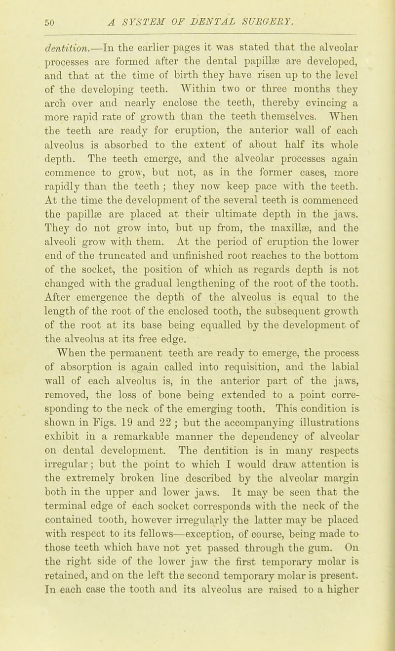 dentition.—In the earlier pages it was stated that the alveolar processes are formed after the dental papillae are developed, and that at the time of birth they have risen up to the level of the developing teeth. Within two or three months they arch over and nearly enclose the teeth, thereby evincing a more rapid rate of growth than the teeth themselves. When the teeth are ready for eruption, the anterior wall of each alveolus is absorbed to the extent of about half its whole depth. The teeth emerge, and the alveolar processes again commence to grow, but not, as in the former cases, more rapidly than the teeth ; they now keep pace with the teeth. At the time the development of the several teeth is commenced the papillte are placed at their ultimate depth in the jaws. They do not grow into, but up from, the maxillse, and the alveoli grow with them. At the period of eruption the lower end of the truncated and unfinished root reaches to the bottom of the socket, the position of which as regards depth is not changed with the gradual lengthening of the root of the tooth. After emergence the depth of the alveolus is equal to the length of the root of the enclosed tooth, the subsequent growth of the root at its base being equalled by the development of the alveolus at its free edge. When the permanent teeth are ready to emerge, the process of absorption is again called into requisition, and the labial wall of each alveolus is, in the anterior part of the jaws, removed, the loss of bone being extended to a point corre- sponding to the neck of the emerging tooth. This condition is shown in Figs. 19 and 22 ; but the accompanying illustrations exhibit in a remarkable manner the dependency of alveolar on dental development. The dentition is in many respects irregular; but the point to which I would draw attention is the extremely broken line described by the alveolar margin both in the upper and lower jaws. It may be seen that the terminal edge of each socket corresponds with the neck of the contained tooth, however irregularly the latter may be placed with respect to its fellows—exception, of course, being made to those teeth which have not yet passed through the gum. On the right side of the lower jaw the first temporary molar is retained, and on the left the second temporary molar is present. In each case the tooth and its alveolus are raised to a higher