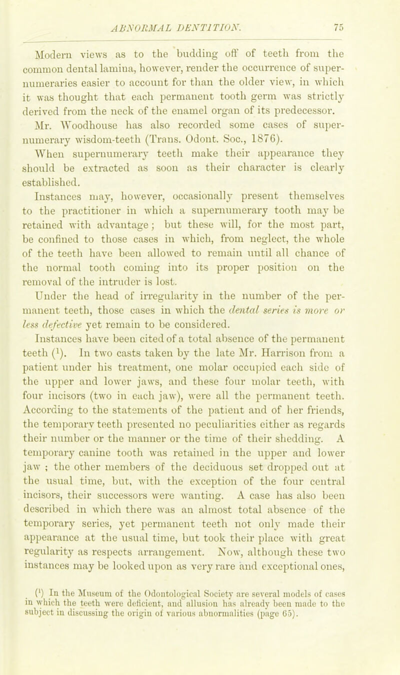 Modern views as to the budding oft' of teeth from the common dental lamina, however, render the occurrence of super- numeraries easier to account for than the older view, in which it was thought that each permanent tooth germ was strictly derived from the neck of the enamel organ of its predecessor. Mr. Woodhouse has also recorded some cases of super- numerary wisdom-teeth (Trans. Odont. Soc., 1876). When supernumerary teeth make their appearance they should be extracted as soon as their character is clearly established. Instances may, however, occasionally present themselves to the practitioner in which a supernumerary tooth may be retained with advantage; but these will, for the most part, be confined to those cases in which, from neglect, the whole of the teeth have been allowed to remain until all chance of the normal tooth coming into its proper position on the removal of the intruder is lost. Under the head of irregularity in the number of the per- manent teeth, those cases in which the dental series is more or less defective yet remain to be considered. Instances have been cited of a total absence of the permanent teeth ('). In two casts taken by the late Mr. Harrison from a patient under his treatment, one molar occupied each side of the upper and lower jaws, and these four molar teeth, with four incisors (two in each jaw), were all the permanent teeth. According to the statements of the patient and of her friends, the temporary teeth presented no peculiarities either as regards their number or the manner or the time of their shedding. A temporary canine tooth was retained in the upper and lower jaw ; the other members of the deciduous set dropped out at the usual time, but, with the exception of the four central incisors, their successors were wanting. A case has also been described in which there was an almost total absence of the temporary series, yet permanent teeth not only made their appearance at the usual time, but took their place with great regularity as respects arrangement. Now, although these two instances may be looked upon as very rare and exceptional ones, (l) In the Museum of the Odontological Society are several models of cases in which the teeth were deficient, and allusion has already been made to the subject in discussing the origin of various abnormalities (page 65).