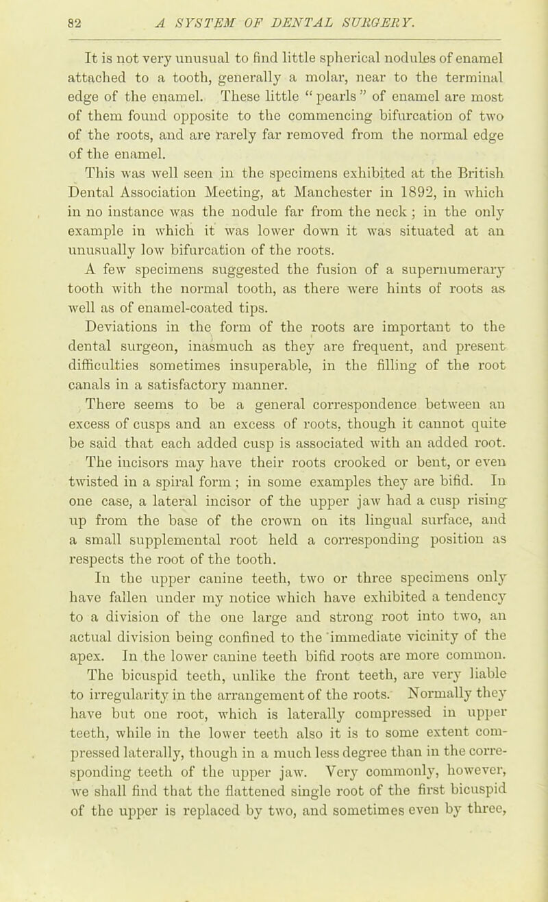 It is not very unusual to find little spherical nodules of enamel attached to a tooth, generally a molar, near to the terminal edge of the enamel. These little “ pearls ” of enamel are most of them found opposite to the commencing bifurcation of two of the roots, and are rarely far removed from the normal edge of the enamel. This was well seen in the specimens exhibited at the British Dental Association Meeting, at Manchester in 1892, in which in no instance was the nodule far from the neck ; in the only example in which it was lower down it was situated at an unusually low bifurcation of the roots. A few specimens suggested the fusion of a supernumerary tooth with the normal tooth, as there were hints of roots as well as of enamel-coated tips. Deviations in the form of the roots are important to the dental surgeon, inasmuch as they are frequent, and present difficulties sometimes insuperable, in the filling of the root canals in a satisfactory manner. There seems to be a general correspondence between an excess of cusps and an excess of roots, though it cannot quite be said that each added cusp is associated with an added root. The incisors may have their roots crooked or bent, or even twisted in a spiral form ; in some examples they are bifid. In one case, a lateral incisor of the upper jaw had a cusp rising up from the base of the crown on its lingual surface, and a small supplemental root held a corresponding position as respects the root of the tooth. In the upper canine teeth, two or three specimens only have fallen under my notice which have exhibited a tendency to a division of the one large and strong root into two, an actual division being confined to the immediate vicinity of the apex. In the lower canine teeth bifid roots are more common. The bicuspid teeth, unlike the front teeth, are very liable to irregularity in the arrangement of the roots. Normally they have but one root, which is laterally compressed in upper teeth, while in the lower teeth also it is to some extent com- pressed laterally, though in a much less degree than in the corre- sponding teeth of the upper jaw. Very commonly, however, we shall find that the flattened single root of the first bicuspid of the upper is replaced by two, and sometimes even by three,