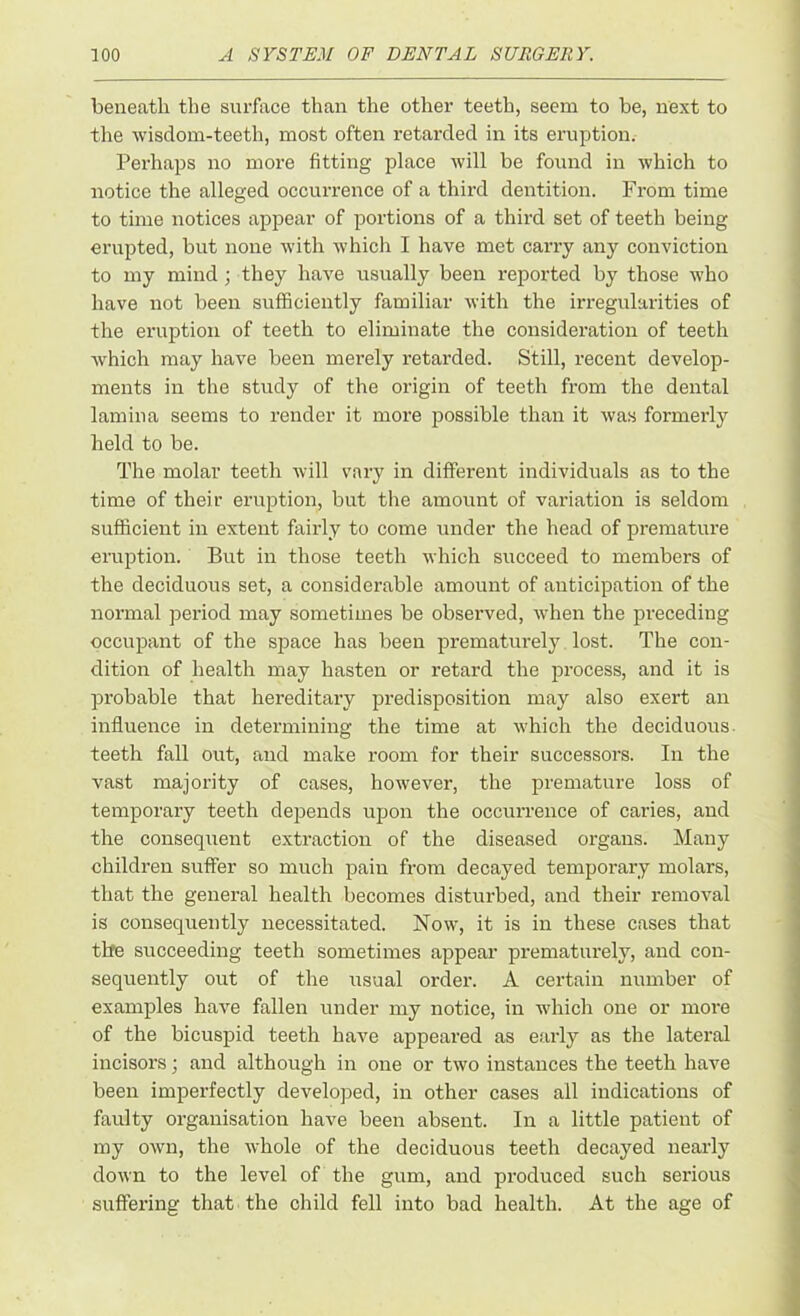 beneath the surface than the other teeth, seem to be, next to the wisdom-teeth, most often retarded in its eruption. Perhaps no more fitting place will be found in which to notice the alleged occurrence of a third dentition. From time to time notices appear of portions of a third set of teeth being erupted, but none with which I have met carry any conviction to my mind ; they have usually been reported by those who have not been sufficiently familiar with the irregularities of the eruption of teeth to eliminate the consideration of teeth which may have been merely retarded. Still, recent develop- ments in the study of the origin of teeth from the dental lamina seems to render it more possible than it was formerly held to be. The molar teeth will vary in different individuals as to the time of their eruption, but the amount of variation is seldom sufficient in extent fairly to come under the head of premature eruption. But in those teeth which succeed to members of the deciduous set, a considerable amount of anticipation of the normal period may sometimes be observed, when the preceding occupant of the space has been prematurely lost. The con- dition of health may hasten or retard the process, and it is probable that hereditary predisposition may also exert an influence in determining the time at which the deciduous teeth fall out, and make room for their successors. In the vast majority of cases, however, the premature loss of temporary teeth depends upon the occurrence of caries, and the consequent extraction of the diseased organs. Many children suffer so much pain from decayed temporary molars, that the general health becomes disturbed, and their removal is consequently necessitated. Now, it is in these cases that the succeeding teeth sometimes appear prematurely, and con- sequently out of the usual order. A certain number of examples have fallen under my notice, in which one or more of the bicuspid teeth have appeared as early as the lateral incisors; and although in one or two instances the teeth have been imperfectly developed, in other cases ail indications of faulty organisation have been absent. In a little patient of my own, the whole of the deciduous teeth decayed nearly down to the level of the gum, and produced such serious suffering that the child fell into bad health. At the age of
