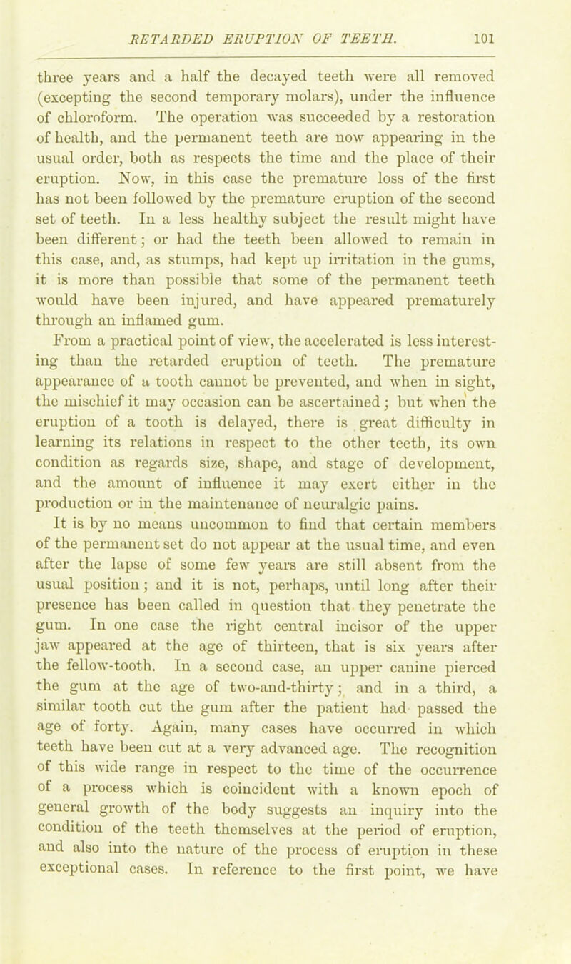 three years and a half the decayed teeth were all removed (excepting the second temporary molars), under the influence of chloroform. The operation was succeeded by a restoration of health, and the permanent teeth are now appearing in the usual order, both as respects the time and the place of their eruption. Now, in this case the premature loss of the first has not been followed by the premature eruption of the second set of teeth. In a less healthy subject the result might have been different; or had the teeth been allowed to remain in this case, and, as stumps, had kept up irritation in the gums, it is more than possible that some of the permanent teeth would have been injured, and have appeared prematurely through an inflamed gum. From a practical point of view, the accelerated is less interest- ing than the retarded eruption of teeth. The premature appearance of a tooth cannot be prevented, and when in sight, the mischief it may occasion can be ascertained; but when the eruption of a tooth is delayed, there is great difficulty in learning its relations in respect to the other teeth, its own condition as regards size, shape, and stage of development, and the amount of influence it may exert either in the production or in the maintenance of neuralgic pains. It is by no means uncommon to find that certain members of the permanent set do not appear at the usual time, and even after the lapse of some few years are still absent from the usual position; and it is not, perhaps, until long after their presence has been called in question that they penetrate the gum. In one case the right central incisor of the upper jaw appeared at the age of thirteen, that is six years after the fellow-tooth. In a second case, an upper canine pierced the gum at the age of two-and-thirty; and in a third, a similar tooth cut the gum after the patient had passed the age of forty. Again, many cases have occurred in which teeth have been cut at a very advanced age. The recognition of this wide range in respect to the time of the occurrence of a process which is coincident with a known epoch of general growth of the body suggests an inquiry into the condition of the teeth themselves at the period of eruption, and also into the nature of the process of eruption in these exceptional cases. In reference to the first point, we have