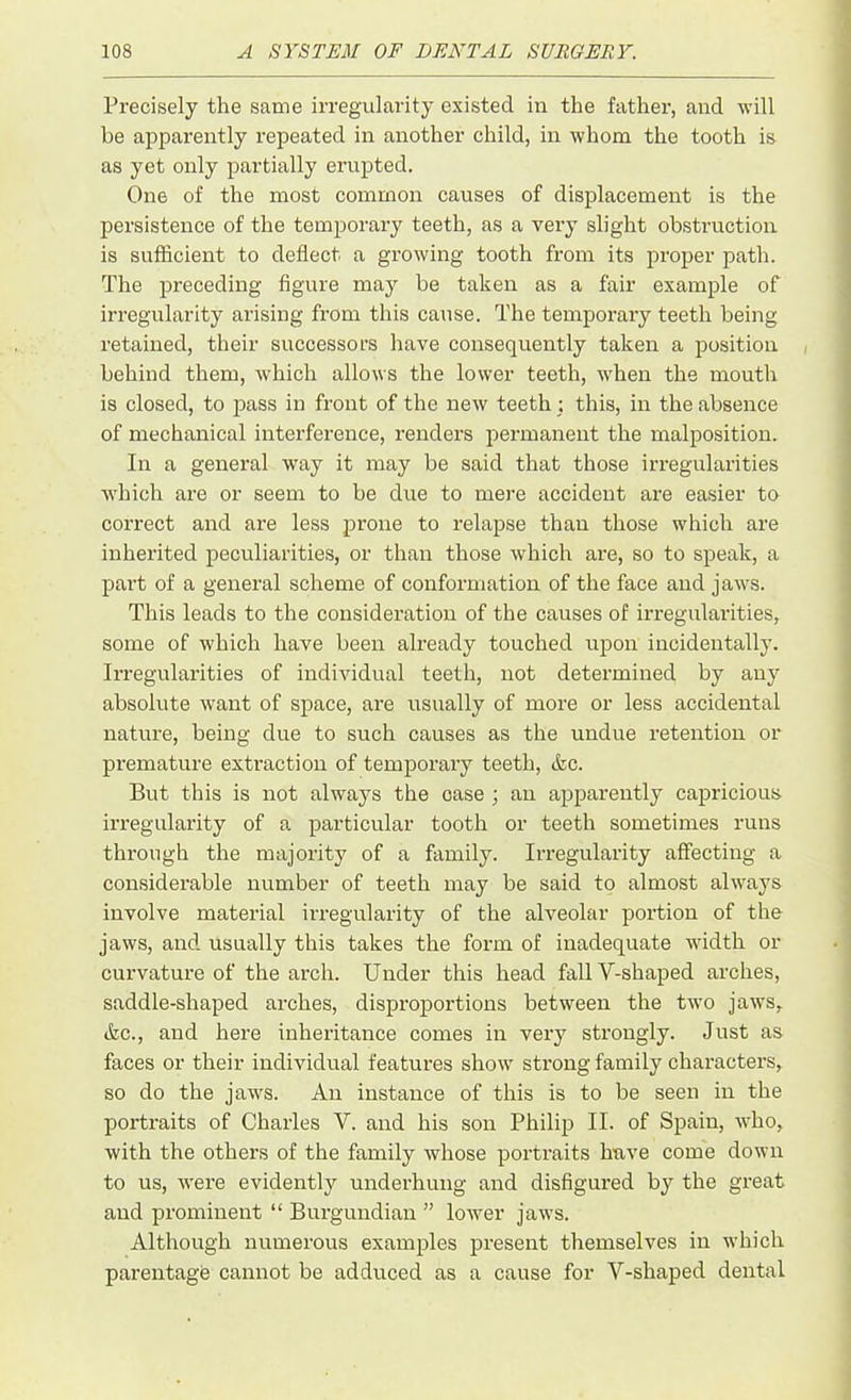 Precisely the same irregularity existed in the father, and will be apparently repeated in another child, in whom the tooth is as yet only partially erupted. One of the most common causes of displacement is the persistence of the temporary teeth, as a very slight obstruction is sufficient to deflect a growing tooth from its proper path. The preceding figure may be taken as a fair example of irregularity arising from this cause. The temporary teeth being retained, their successors have consequently taken a position behind them, which allows the lower teeth, when the mouth is closed, to pass in front of the new teeth : this, in the absence of mechanical interference, renders permanent the malposition. In a general way it may be said that those irregularities which are or seem to be due to mere accident are easier to correct and are less prone to relapse than those which are inherited peculiarities, or than those which are, so to speak, a part of a general scheme of conformation of the face and jaws. This leads to the consideration of the causes of irregularities, some of which have been already touched upon incidentally. Irregularities of individual teeth, not determined by any absolute want of space, are usually of more or less accidental nature, being due to such causes as the undue retention or premature extraction of temporary teeth, &c. But this is not always the oase ; an apparently capricious irregularity of a particular tooth or teeth sometimes runs through the majority of a family. Irregularity affecting a considerable number of teeth may be said to almost always involve material irregularity of the alveolar portion of the jaws, and. usually this takes the form of inadequate width or curvature of the arch. Under this head fall Y-shaped arches, saddle-shaped arches, disproportions between the two jaws, &c., and here inheritance comes in very strongly. Just as faces or their individual features show strong family characters, so do the jaws. An instance of this is to be seen in the portraits of Charles Y. and his son Philip II. of Spain, who, with the others of the family whose portraits have come down to us, were evidently underhung and disfigured by the great and prominent “ Burgundian ” lower jaws. Although numerous examples present themselves in which parentage cannot be adduced as a cause for V-shaped dental