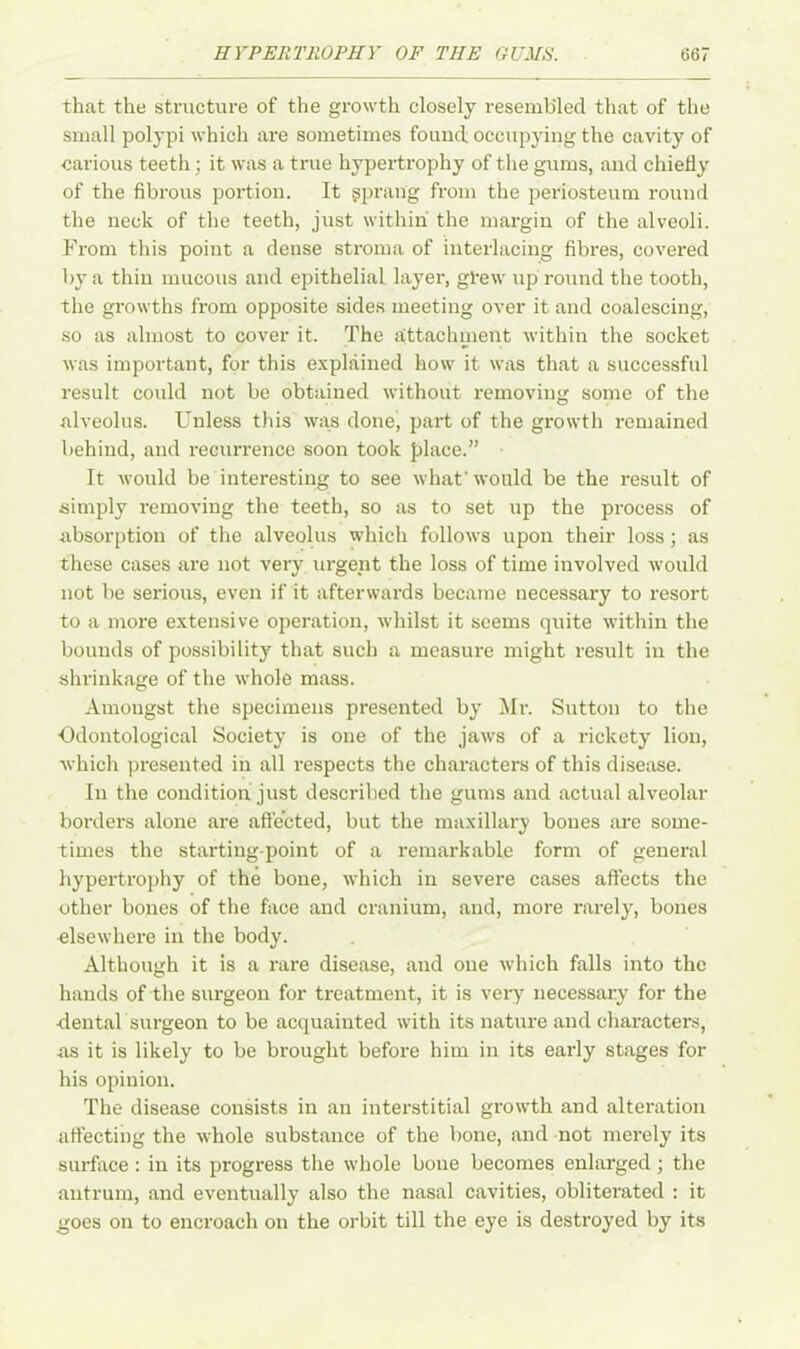 that the structure of the growth closely resembled that of the small polypi which are sometimes found occupying the cavity of carious teeth; it was a true hypertrophy of the gums, and chiefly of the fibrous portion. It sprang from the periosteum round the neck of the teeth, just within the margin of the alveoli. Prom this point a dense stroma of interlacing fibres, covered by a thin mucous and epithelial layer, gl*ew up round the tooth, the growths from opposite sides meeting over it and coalescing, so as almost to cover it. The attachment within the socket was important, for this explained how it was that a successful result could not be obtained without removing some of the alveolus. Unless this was done, part of the growth remained behind, and recurrence soon took place.” It would be interesting to see what'would be the result of simply removing the teeth, so as to set up the process of absorption of the alveolus which follows upon their loss; as these cases are not very urgent the loss of time involved would not be serious, even if it afterwards became necessary to resort to a more extensive operation, whilst it seems quite within the bounds of possibility that such a measure might result in the shrinkage of the whole mass. Amongst the specimens presented by Mr. Sutton to the Odontological Society is one of the jaws of a rickety lion, which presented in all respects the characters of this disease. In the condition just described the gums and actual alveolar borders alone are affected, but the maxillary bones are some- times the starting-point of a remarkable form of general hypertrophy of the bone, which in severe cases affects the other bones of the face and cranium, and, more rarely, bones elsewhere in the body. Although it is a rare disease, and one which falls into the hands of the surgeon for treatment, it is very necessary for the dental surgeon to be acquainted with its nature and characters, as it is likely to be brought before him in its early stages for his opinion. The disease consists in an interstitial growth and alteration affecting the whole substance of the bone, and not merely its surface: in its progress the whole bone becomes enlarged ; the antrum, and eventually also the nasal cavities, obliterated : it goes on to encroach on the orbit till the eye is destroyed by its