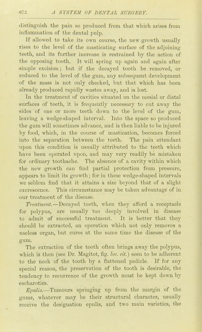 distinguish the pain so produced from that which arises from inflammation of the dental pulp. If allowed to take its own course, the new growth usually rises to the level of the masticating surface of the adjoining teeth, and its further increase is restrained by the action of the opposing tooth. It will spring up again and again after simple excision; but if the decayed tooth be removed, or reduced to the level of the gum, any subsequent development •of the mass is not only checked, but that which has been already produced rapidly wastes away, and is lost. In the treatment of cavities situated on the mesial or distal surfaces of teeth, it is frequently necessary to cut away the sides of one or more teeth down to the level of the gum, leaving a wedge-shaped interval. Into the space so produced the gum will sometimes advance, and is then liable to be injured by food, which, in the course of mastication, becomes forced into the separation between the teeth. The pain attendant upon this condition is usually attributed to the teeth which have been operated upon, and may very readily be mistaken for ordinary toothache. The absence of a cavity within which the new growth can find partial protection from pressure, appears to limit its growth; for in these wedge-shaped intervals we seldom find that it attains a size beyond that of a slight excrescence. This circumstance may be taken advantage of in our treatment of the disease. Treatment.—Decayed teeth, when they afford a receptacle for polypus, are usually too deeply involved in disease to admit of successful treatment. It is better that they should be extracted, an operation which not only removes a useless organ, but cures at the same time the disease of the gum. The extraction of the tooth often brings away the polypus, which is then (see Dr. Magitot, fig. loc. cit.) seen to be adherent to the neck of the tooth by a flattened pedicle. If for any special reason, the preservation of the tooth is desirable, the tendency to recurrence of the growth must be kept down by escharotics. Epulis.—Tumours springing up from the margin of the gums, whatever may be their structural character, usually receive the designation epulis, and two main varieties, the