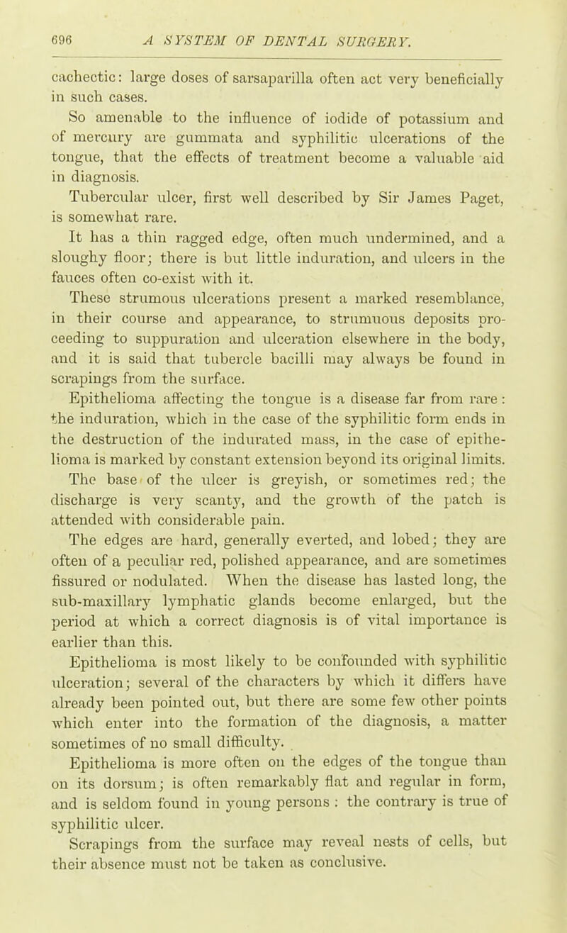 cachectic: large doses of sarsaparilla often act very beneficially in such cases. So amenable to the influence of iodide of potassium and of mercury are gummata and syphilitic ulcerations of the tongue, that the effects of treatment become a valuable aid in diagnosis. Tubercular ulcer, first well described by Sir James Paget, is somewhat rare. It has a thin ragged edge, often much undermined, and a sloughy floor; there is but little induration, and ulcers in the fauces often co-exist with it. These strumous ulcerations present a marked x-esemblance, in their course and appearance, to strumuous deposits pro- ceeding to suppuration and ulceration elsewhere in the body, and it is said that tubercle bacilli may always be found in scrapings from the surface. Epithelioma affecting the tongue is a disease far from rare : the induration, which in the case of the syphilitic form ends in the destruction of the indurated mass, in the case of epithe- lioma is marked by constant extension beyond its original limits. The base of the ulcer is greyish, or sometimes red; the discharge is very scanty, and the growth of the patch is attended with considerable pain. The edges are hard, generally everted, and lobed; they are often of a peculiar red, polished appearance, and are sometimes fissured or nodulated. When the disease has lasted long, the sub-maxillary lymphatic glands become enlarged, but the period at which a correct diagnosis is of vital importance is earlier than this. Epithelioma is most likely to be confounded with syphilitic ulceration; several of the characters by which it differs have already been pointed out, but there are some few other points which enter into the formation of the diagnosis, a matter sometimes of no small difficulty. Epithelioma is more often on the edges of the tongue than on its dorsum; is often remarkably flat and regular in form, and is seldom found in young persons : the contrary is true of syphilitic ulcer. Scrapings from the surface may reveal nests of cells, but their absence must not be taken as conclusive.