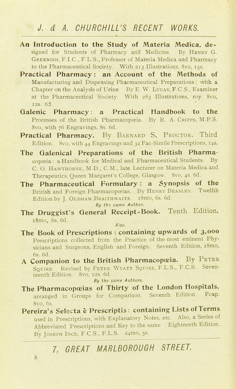 An Introduction to the Study of Materia Medica, de = signed for Students of Pharmacy and Medicine. By Henry G. Greenish, F.I.C., F.L.S., Professor of Materia Medica and Pharmacy to the Pharmaceutical Society. With 213 Illustrations, 8vo, 15s. Practical Pharmacy: an Account of the Methods of Manufacturing and Dispensing Pharmaceutical Preparations ; with a Chapter on the Analysis of Urine. By E. W. Lucas, F.C.S., Examiner at the Pharmaceutical Society. With 283 Illustrations, roy. 8vo, 12s. 6d. Galenic Pharmacy: a Practical Handbook to the Processes of the British Pharmacopoeia. By R. A. Cripps, M.P.S. 8vo, with 76 Engravings, 8s. 6d. Practical Pharmacy. By Barnard S. Proctor. Third Edition. 8vo, with 44 Engravings and 32 Fac-Simile Prescriptions, 14s. The Galenical Preparations of the British Pharma- copoeia : a Handbook for Medical and Pharmaceutical Students. By C. O. PIawthorne, M.D., C.M., late Lecturer on Materia Medica and Therapeutics, Queen Margaret's College, Glasgow. 8vo, 4s. 6d. The Pharmaceutical Formulary : a Synopsis of the British and Foreign Pharmacopoeias. By Henry Beasley. Twelfth Edition by J. Oldham .Braithwaite. i8mo, 6s. 6d. By th3 tame Author. The Druggist’s General Receipt-Book. Tenth Edition. i8mo, 6s. 6d. Also. The Book of Prescriptions : containing upwards of 3,000 Prescriptions collected from the Practice of the most eminent Phy- sicians and Surgeons, English and Foreign. Seventh Edition, iSmo, 6s. 6d. ' A Companion to the British Pharmacopoeia. By Peter Squire. Revised by Peter Wyatt Squire, F.L.S., F.C.S. Seven- teenth Edition. 8vo, 12s. 6d. By the same Authors. The Pharmacopoeias of Thirty of the London Hospitals, arranged in Groups for Comparison. Seventh Edition. Fcap. 8vo, 6s. Pereira’s Selecta e Prescriptis : containing Lists of Terms used in Prescriptions, with Explanatory Notes, etc. Also, a Series of Abbreviated Prescriptions and Key to the same Eighteenth Edition. By Joseph Ince, F.C.S., F.L.S. 241x10, 5s. 1, GREAT MARLBOROUGH STREET