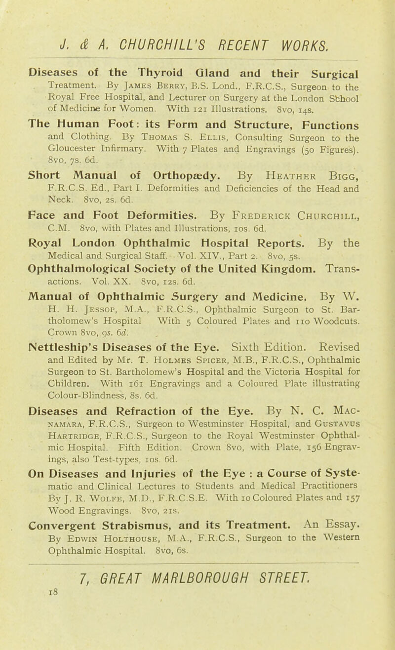 Diseases of the Thyroid Gland and their Surgical Treatment. By James Berry. B.S. Lond., F.R.C.S., Surgeon to the Royal Free Hospital, and Lecturer on Surgery at the London Sfchool of Medicine for Women. With 121 Illustrations. 8vo, 14s. The Human Foot: its Form and Structure, Functions and Clothing. By Thomas S. Ellis, Consulting Surgeon to the Gloucester Infirmary. With 7 Plates and Engravings (50 Figures). 8vo, 7s. 6d. Short Manual of Orthopa;dy. By Heather Bigg, F.R.C.S. Ed., Part I. Deformities and Deficiencies of the Head and Neck. 8vo, 2s. 6d. Face and Foot Deformities. By Frederick Churchill, C.M. 8vo, with Plates and Illustrations, 10s. 6d. \ Royal London Ophthalmic Hospital Reports. By the Medical and Surgical Staff. Vol. XIV., Part 2. 8vo, 5s. Ophthalmological Society of the United Kingdom. Trans- actions. Vol. XX. 8vo, 12s. 6d. Manual of Ophthalmic Surgery and Medicine. By W. H. H. Jessop, M.A., F.R.C.S., Ophthalmic Surgeon to St. Bar- tholomew's Hospital With 5 Coloured Plates and no Woodcuts. Crown 8vo, 9s. 6d. Nettleship’s Diseases of the Eye. Sixth Edition. Revised and Edited by Mr. T. Holmes Spicer, M.B., F.R.C.S., Ophthalmic Surgeon to St. Bartholomew’s Hospital and the Victoria Hospital for Children. With 161 Engravings and a Coloured Plate illustrating Colour-Blindness, 8s. 6d. Diseases and Refraction of the Eye. By N. C. Mac- namara, F.R.C.S., Surgeon to Westminster Hospital, and Gustavus Hartridge, F.R.C.S., Surgeon to the Royal Westminster Ophthal- mic Hospital. Fifth Edition. Crown 8vo, with Plate, 156 Engrav- ings, also Test-types, 10s. 6d. On Diseases and Injuries of the Eye : a Course of Syste- matic and Clinical Lectures to Students and Medical Practitioners By J. R. Wolfe, M.D., F.R.C.S.E. With 10 Coloured Plates and 157 Wood Engravings. 8vo, 21s. Convergent Strabismus, and its Treatment. An Essay. By Edwin Holthouse, M.A., F.R.C.S., Surgeon to the Western Ophthalmic Hospital. 8vo, 6s.