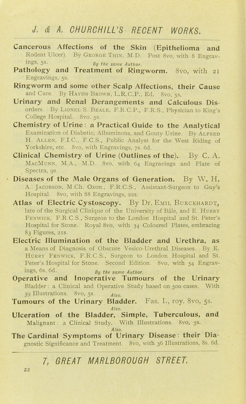 Cancerous Affections of the Skin (Epithelioma and Rodent Ulcer). By George Thin, M.D. Post 8vo, with 8 Engrav- lngs> 5s’ By the same Author. Pathology and Treatment of Ringworm. 8vo, with 21 Engravings, 5s. Ringworm and some other Scalp Affections, their Cause and Cure. By Haydn Brown, L.R.C.P., Ed. 8vo, 5s. Urinary and Renal Derangements and Calculous Dis- orders. By Lionel S. Beale, F.R.C.P., F.R.S., Physician to King's College Hospital. 8vo. 5s. Chemistry of Urine: a Practical Guide to the Analytical Examination of Diabetic; Albuminous, and Gouty Urine. By Alfred H. Allen, F.I.C., F.C.S., Public Analyst for the West Riding of Yorkshire, etc. 8vo, with Engravings, 7s. 6d. Clinical Chemistry of Urine (Outlines of the). By C. A. MacMunn, M.A., M.D. 8vo, with 64 Engravings and Plate of Spectra, 9s. • Diseases of the Male Organs of Generation. By W. H. A. Jacobson, M.Ch. Oxon., F.R.C.S., Assistant-Surgeon to Guy's Hospital. 8vo, with 88 Engravings, 22s. Atlas of Electric Cystoscopy. By Dr. Emil Burckhardt, late of the Surgical Clinique of the University of Bale, and E. Hurry Fenwick, F.R.C.S., Surgeon to the London Hospital and St. Peter’s Hospital for Stone. Royal 8vo, with 34 Coloured Plates, embracing 83 Figures, 21s. Electric Illumination of the Bladder and Urethra, as a Means of Diagnosis of Obscure Vesico-Urethral Diseases. By E. Hurry Fenwick, F.R.C.S., Surgeon to London Hospital and St. Peter’s Hospital for Stone. Second Edition. 8vo, with 54 Engrav- ings, 6s. 6d. gy the same Author. Operative and Inoperative Tumours of the Urinary Bladder: a Clinical and Operative Study based on 500 cases. With 39 Illustrations. 8vo, 5s. Also. Tumours of the Urinary Bladder. Fas. I., roy. 8vo, 5s. Also. Ulceration of the Bladder, Simple, Tuberculous, and Malignant: a Clinical Study. With Illustrations. 8vo, 5s. Also. The Cardinal Symptoms of Urinary Disease: their Dia- gnostic Significance and Treatment. 8vo, with 36 Illustrations, 8s. 6d.