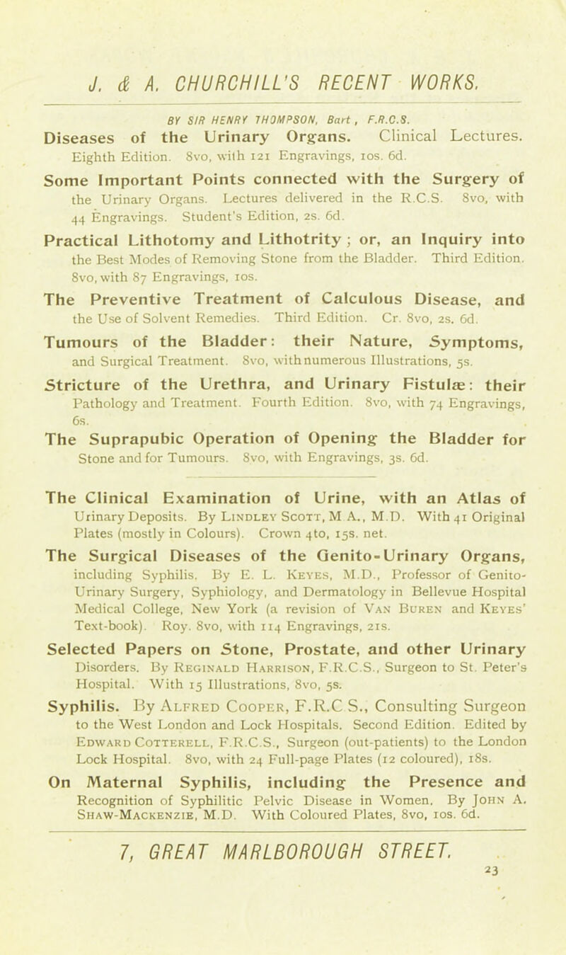 BY SIR HENRY THOMPSON, Bart, F.R.C.S. Diseases of the Urinary Organs. Clinical Lectures. Eighth Edition. 8vo, with 121 Engravings, 10s. 6d. Some Important Points connected with the Surgery of the Urinary Organs. Lectures delivered in the R.C.S. 8vo, with 44 Engravings. Student’s Edition, 2s. 6d. Practical Lithotomy and Lithotrity ; or, an Inquiry into the Best Modes of Removing Stone from the Bladder. Third Edition. 8vo, with 87 Engravings, 10s. The Preventive Treatment of Calculous Disease, and the Use of Solvent Remedies. Third Edition. Cr. 8vo, 2s. 6d. Tumours of the Bladder: their Nature, Symptoms, and Surgical Treatment. 8vo, with numerous Illustrations, 5s. Stricture of the Urethra, and Urinary Fistulas: their Pathology and Treatment. Fourth Edition. 8vo, with 74 Engravings, 6s. The Suprapubic Operation of Opening the Bladder for Stone and for Tumours. 8vo, with Engravings, 3s. 6d. The Clinical Examination of Urine, with an Atlas of Urinary Deposits. By Lindley Scott, M A., M.D. With 41 Original Plates (mostly in Colours). Crown 4to, 15s. net. The Surgical Diseases of the Genito-Urinary Organs, including Syphilis. By E. L. Keyes, M.D., Professor of Genito- urinary Surgery, Syphiology, and Dermatology in Bellevue Hospital Medical College, New York (a revision of Van Buren and Keyes’ Text-book). Roy. 8vo, with 114 Engravings, 21s. Selected Papers on Stone, Prostate, and other Urinary Disorders. By Reginald Harrison, F.R.C.S., Surgeon to St. Peter’s Hospital. With 15 Illustrations, 8vo, 5s. Syphilis. By Alfred Cooper, F.R.C S., Consulting Surgeon to the West London and Lock Hospitals. Second Edition. Edited by Edward Cotterell, F.R.C.S., Surgeon (out-patients) to the London Lock Hospital. 8vo, with 24 Full-page Plates (12 coloured), 18s. On Maternal Syphilis, including the Presence and Recognition of Syphilitic Pelvic Disease in Women. By John A. Shaw-Mackenzie, M.D. With Coloured Plates, 8vo, 10s. 6d. 7, GREAT MARLBOROUGH STREET