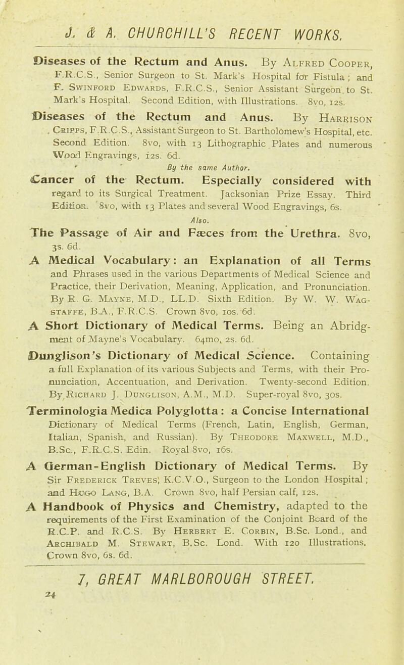 Diseases of the Rectum and Anus. By Alfred Cooper, F.R.C.S., Senior Surgeon to St. Mark's Hospital for Fistula ; and F. Swinford Edwards, F.R.C.S., Senior Assistant Surgeon, to St. Mark’s Hospital. Second Edition, with Illustrations. 8vo, 12s. Diseases of the Rectum and Anus. By Harrison . Cripps, F.R.C.S., Assistant Surgeon to St. Bartholomew’s Hospital, etc. Second Edition. 8vo, with 13 Lithographic Plates and numerous Wood Engravings, 12s. 6d. *  By the same Author. Cancer of the Rectum. Especially considered with regard to its Surgical Treatment. Jacksonian Prize Essay. Third Edition. 8vo, with 13 Plates and several Wood Engravings, 6s. Also. The Passage of Air and Fasces from the Urethra. 8vo, 3s. 6d. A Medical Vocabulary: an Explanation of all Terms and Phrases used in the various Departments of Medical Science and Practice, their Derivation, Meaning, Application, and Pronunciation. By R. G. Mayne, M.D., LL.D. Sixth Edition. By W. W. Wag- staffe, B.A., F.R.C.S. Crown 8vo, 10s. 6d. A Short Dictionary of Medical Terms. Being an Abridg- ment of Mayne’s Vocabulary. 64010,. 2s. 6d. Dunglison’s Dictionary of Medical Science. Containing a full Explanation of its various Subjects and Terms, with their Pro- nunciation, Accentuation, and Derivation. Twenty-second Edition. By.RiCHARD J. Dunglison, A.M., M.D. Super-royal 8vo, 30s. Terminologia Medica Polyglotta : a Concise International Dictionary of Medical Terms (French, Latin, English, German, Italian, Spanish, and Russian). By Theodore Maxwell, M.D., B.Sc., F.R.C.S. Edin. Royal 8vo, 16s. A German-English Dictionary of Medical Terms. By Sir Frederick Treves', K.C.V.O., Surgeon to the London Hospital; and Hugo Lang, B.A. Crown 8vo, half Persian calf, 12s. A Handbook of Physics and Chemistry, adapted to the requirements of the First Examination of the Conjoint Board of the R.C.P. and R.C.S. By Herbert E. Corbin, B.Sc. Lond., and Archibald M. Stewart, B.Sc. Lond. With 120 Illustrations. Crown 8vo, 6s. 6d. 7, GREAT MARLBOROUGH STREET.