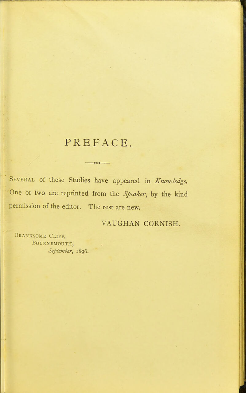 PREFACE. Several of these Studies have appeared in Knowledge. One or two are reprinted from the Speaker, by the kind pennission of the editor. The rest are new. VAUGHAN CORNISH. Branksome Cliff, Bournemouth, Septembery 1896.