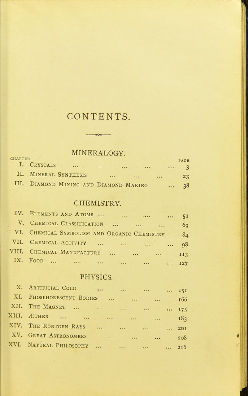 CONTENTS. MINERALOGY. CHAPTER p^Qg I. Crystals ... ... ... ... ^ II. Mineral Synthesis ... ... ... 23 III. Diamond Mining and Diamond Making ... 38 CHEMISTRY. IV. Elements and Atoms ... V. Chemical Classification 51 69 VI. Chemical Symbolism and Organic Chemistry 84 98 113 127 VII. Chemical Activity VIII. Chemical Manufacture IX. Food PHYSICS. X. Artificial Cold ... ... ... XI. Phosphorescent Bodies ... ... ... 166 XII. The Magnet ••■ ••• I XIII. ^ther XIV. The Rontgen Rays ... ... ... ... 201 XV, Great Astronomers ... ... ... 208 XVI. Natural Philosophy ... ... ... ... 216 175 183