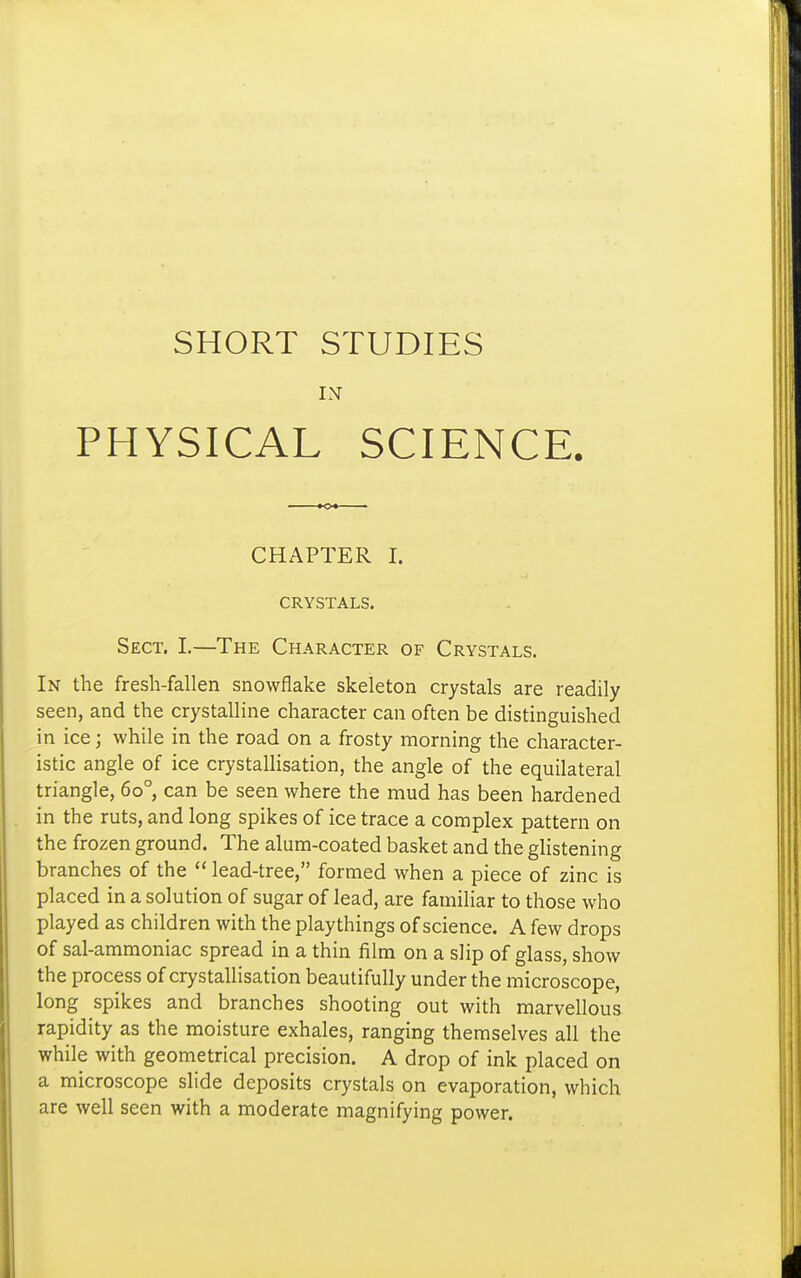 SHORT STUDIES IN PHYSICAL SCIENCE. CHAPTER I. CRYSTALS. Sect. I.—The Character of Crystals. In the fresh-fallen snowflake skeleton crystals are readily seen, and the crystalline character can often be distinguished in ice; while in the road on a frosty morning the character- istic angle of ice crystallisation, the angle of the equilateral triangle, 60°, can be seen where the mud has been hardened in the ruts, and long spikes of ice trace a complex pattern on the frozen ground. The alum-coated basket and the glistening branches of the  lead-tree, formed when a piece of zinc is placed in a solution of sugar of lead, are familiar to those who played as children with the playthings of science. A few drops of sal-ammoniac spread in a thin film on a slip of glass, show the process of crystallisation beautifully under the microscope, long spikes and branches shooting out with marvellous rapidity as the moisture exhales, ranging themselves all the while with geometrical precision. A drop of ink placed on a microscope slide deposits crystals on evaporation, which are well seen with a moderate magnifying power.