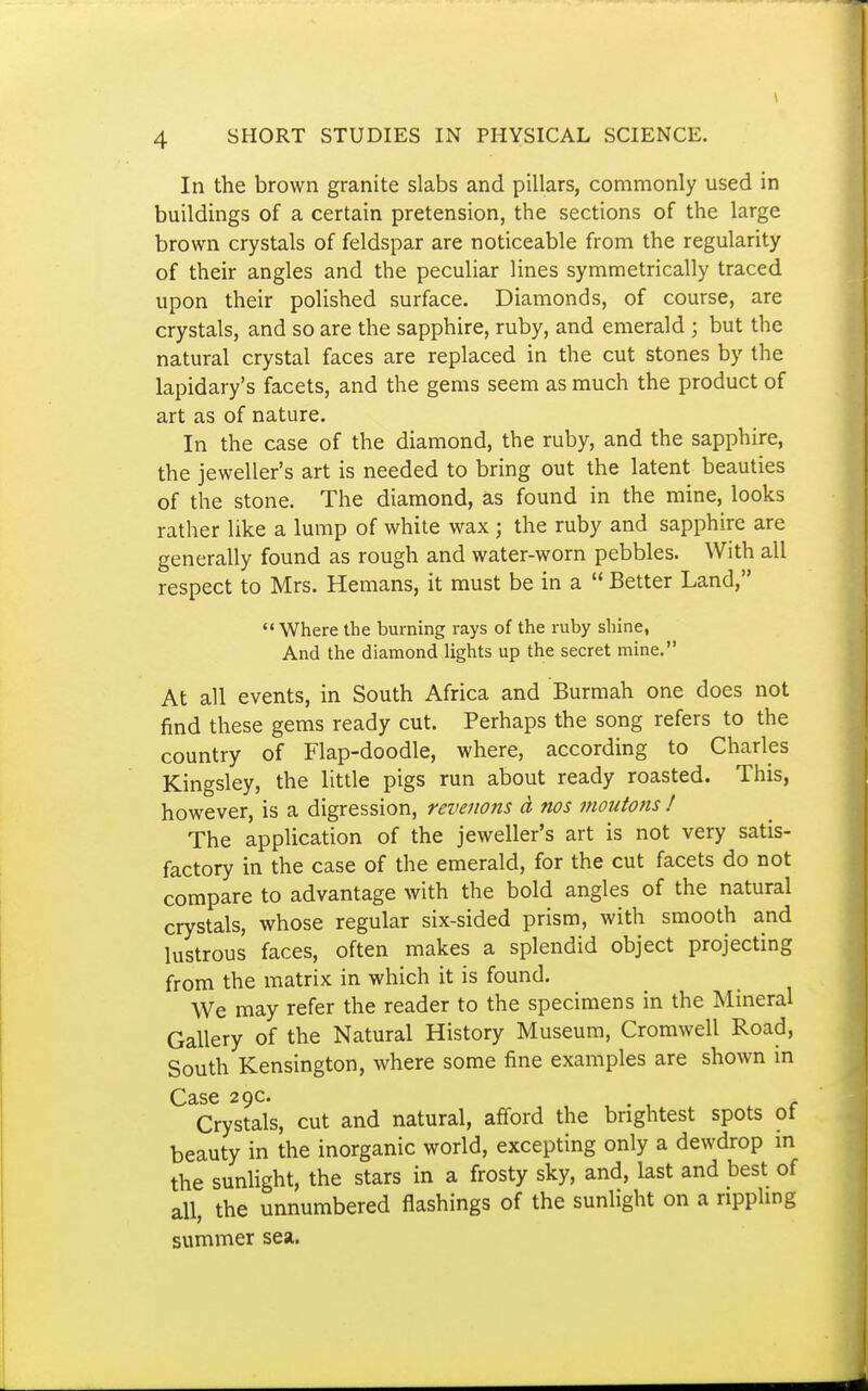 In the brown granite slabs and pillars, commonly used in buildings of a certain pretension, the sections of the large brown crystals of feldspar are noticeable from the regularity of their angles and the peculiar lines symmetrically traced upon their polished surface. Diamonds, of course, are crystals, and so are the sapphire, ruby, and emerald ; but the natural crystal faces are replaced in the cut stones by the lapidary's facets, and the gems seem as much the product of art as of nature. In the case of the diamond, the ruby, and the sapphire, the jeweller's art is needed to bring out the latent beauties of the stone. The diamond, as found in the mine, looks rather like a lump of white wax ; the ruby and sapphire are generally found as rough and water-worn pebbles. With all respect to Mrs. Hemans, it must be in a  Better Land, Where the burning rays of the ruby shine, And the diamond lights up the secret mine. At all events, in South Africa and Burmah one does not find these gems ready cut. Perhaps the song refers to the country of Flap-doodle, where, according to Charles Kingsley, the little pigs run about ready roasted. This, however, is a digression, reveiions a nos inoutons ! The application of the jeweller's art is not very satis- factory in the case of the emerald, for the cut facets do not compare to advantage with the bold angles of the natural crystals, whose regular six-sided prism, with smooth and lustrous faces, often makes a splendid object projecting from the matrix in which it is found. We may refer the reader to the specimens in the Mineral Gallery of the Natural History Museum, Cromwell Road, South Kensington, where some fine examples are shown in Case 29c. Crystals, cut and natural, afford the brightest spots of beauty in the inorganic world, excepting only a dewdrop m the sunhght, the stars in a frosty sky, and, last and best of all, the unnumbered flashings of the sunlight on a ripphng summer sea.