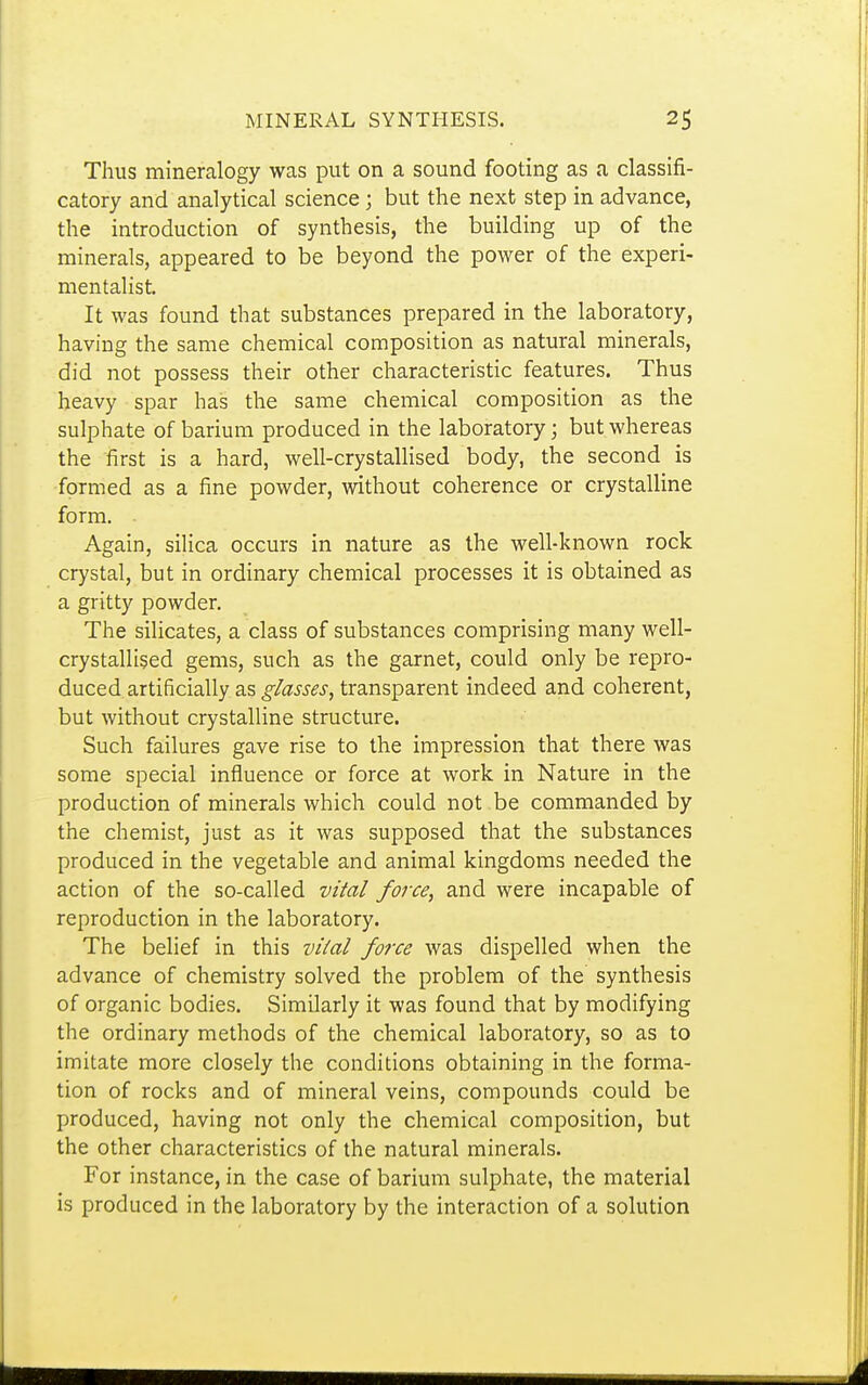 Thus mineralogy was put on a sound footing as a classifi- catory and analytical science; but the next step in advance, the introduction of synthesis, the building up of the minerals, appeared to be beyond the power of the experi- mentalist It was found that substances prepared in the laboratory, having the same chemical composition as natural minerals, did not possess their other characteristic features. Thus heavy spar has the same chemical composition as the sulphate of barium produced in the laboratory; but whereas the first is a hard, well-crystallised body, the second is formed as a fine powder, without coherence or crystalline form. Again, silica occurs in nature as the well-known rock crystal, but in ordinary chemical processes it is obtained as a gritty powder. The silicates, a class of substances comprising many well- crystallised gems, such as the garnet, could only be repro- duced artificially as glasses, transparent indeed and coherent, but without crystalline structure. Such failures gave rise to the impression that there was some special influence or force at work in Nature in the production of minerals which could not be commanded by the chemist, just as it was supposed that the substances produced in the vegetable and animal kingdoms needed the action of the so-called Vila/ force, and were incapable of reproduction in the laboratory. The belief in this vital force was dispelled when the advance of chemistry solved the problem of the synthesis of organic bodies. Similarly it was found that by modifying the ordinary methods of the chemical laboratory, so as to imitate more closely the conditions obtaining in the forma- tion of rocks and of mineral veins, compounds could be produced, having not only the chemical composition, but the other characteristics of the natural minerals. For instance, in the case of barium sulphate, the material is produced in the laboratory by the interaction of a solution