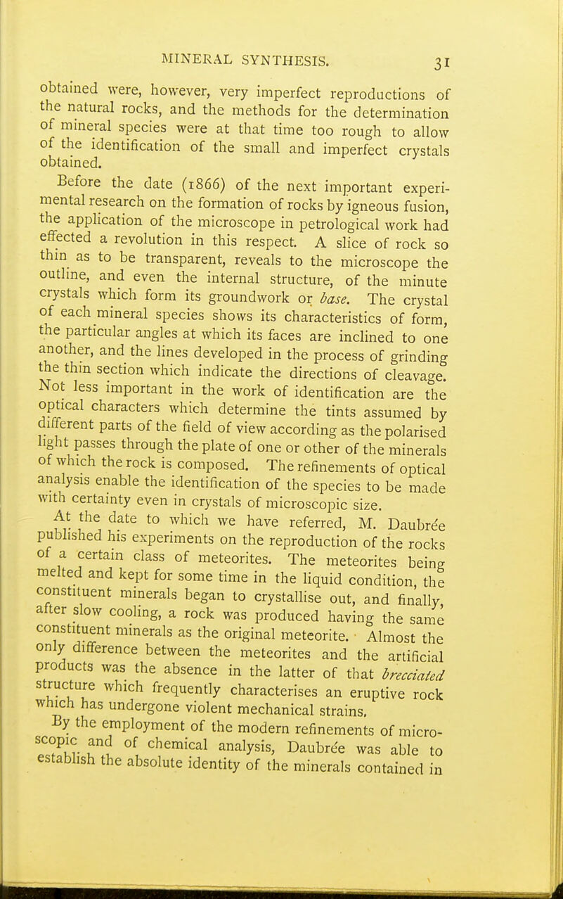 obtained were, however, very imperfect reproductions of the natural rocks, and the methods for the determination of mineral species were at that time too rough to allow of the identification of the small and imperfect crystals obtained. Before the date (1866) of the next important experi- mental research on the formation of rocks by igneous fusion, the application of the microscope in petrological work had effected a revolution in this respect. A slice of rock so thm as to be transparent, reveals to the microscope the outhne, and even the internal structure, of the minute crystals which form its groundwork or base. The crystal of each mineral species shows its characteristics of form, the particular angles at which its faces are inclined to one another, and the lines developed in the process of grinding the thin section which indicate the directions of cleavac^e Not less important in the work of identification are the optical characters which determine the tints assumed by different parts of the field of view according as the polarised light passes through the plate of one or other of the minerals of which the rock is composed. The refinements of optical analysis enable the identification of the species to be made with certainty even in crystals of microscopic size. At the date to which we have referred, M. Daubre'e published his experiments on the reproduction of the rocks of a certain class of meteorites. The meteorites being melted and kept for some time in the Hquid condition the constituent minerals began to crystallise out, and finally, atter slow cooling, a rock was produced having the same constituent mmerals as the original meteorite. Almost the only difference between the meteorites and the artificial products was the absence in the latter of that brecciated structure which frequently characterises an eruptive rock which has undergone violent mechanical strains. By the employment of the modern refinements of micro- !f?Kr T\ chemical analysis, Daubre^e was able to estabhsh the absolute identity of the minerals contained in