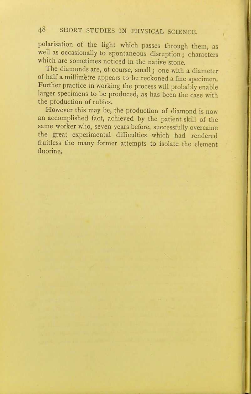polarisation of the light which passes through them, as well as occasionally to spontaneous disruption; characters which are sometimes noticed in the native stone. The diamonds are, of course, small; one with a diameter of half a millimetre appears to be reckoned a fine specimen. Further practice in working the process will probably enable larger specimens to be produced, as has been the case with the production of rubies. However this may be, the production of diamond is now an accomplished fact, achieved by the patient skill of the same worker who, seven years before, successfully overcame the great experimental difficulties which had rendered fruitless the many former attempts to isolate the element fluorine.