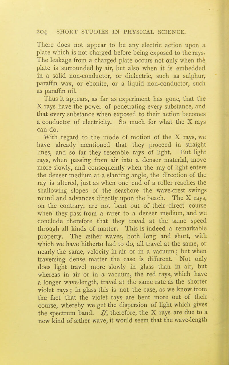 There does not appear to be any electric action upon a plate which is not charged before being exposed to the rays. The leakage from a charged plate occurs not only when th6 plate is surrounded by air, but also when it is embedded in a solid non-conductor, or dielectric, such as sulphur, paraffin wax, or ebonite, or a liquid non-conductor, such as paraffin oil. Thus it appears, as far as experiment has gone, that the X rays have the power of penetrating every substance, and that every substance when exposed to their action becomes a conductor of electricity. So much for what the X rays can do. With regard to the mode of motion of the X rays, we have already mentioned that they proceed in straight lines, and so far they resemble rays of light. But light rays, when passing from air into a denser material, move more slowly, and consequently when the ray of light enters the denser medium at a slanting angle, the direction of the ray is altered, just as when one end of a roller reaches the shallowing slopes of the seashore the wave-crest swings round and advances directly upon the beach. The X rays, on the contrary, are not bent out of their direct course when they pass from a rarer to a denser medium, and we conclude therefore that they travel at the same speed through all kinds of matter. This is indeed a remarkable property. The aether waves, both long and short, with which we have hitherto had to do, all travel at the same, or nearly the same, velocity in air or in a vacuum j but when traversing dense matter the case is dififerent. Not only does light travel more slowly in glass than in air, but whereas in air or in a vacuum, the red rays, which have a longer wave-length, travel at the same rate as the shorter violet rays; in glass this is not the case, as we know from the fact that the violet rays are bent more out of their course, whereby we get the dispersion of light which gives the spectrum band. If, therefore, the X rays are due to a new kind of sether wave, it would seem that the wave-length