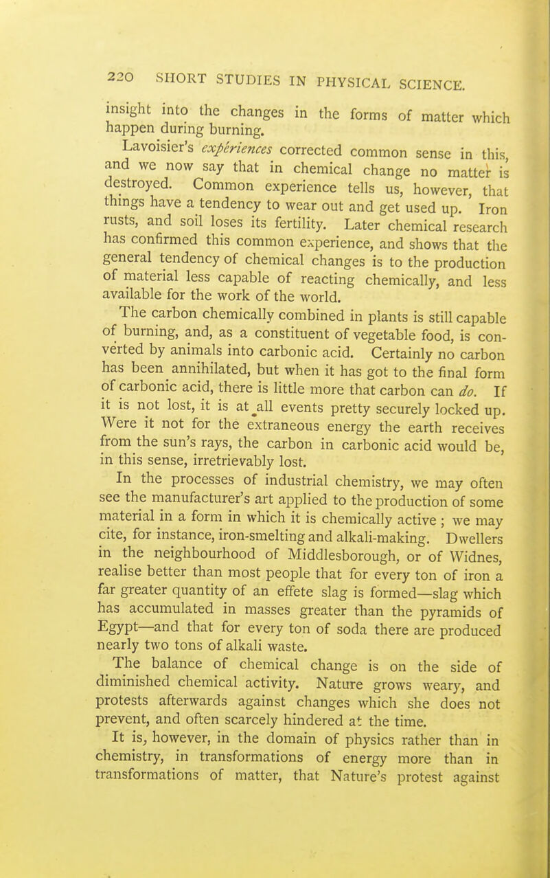 insight into the changes in the forms of matter which happen during burning. Lavoisier's experiences corrected common sense in this and we now say that in chemical change no mattei- is destroyed. Common experience tells us, however, that thmgs have a tendency to wear out and get used up. Iron rusts, and soil loses its fertility. Later chemical research has confirmed this common experience, and shows that the general tendency of chemical changes is to the production of material less capable of reacting chemically, and less available for the work of the world. The carbon chemically combined in plants is still capable of burning, and, as a constituent of vegetable food, is con- verted by animals into carbonic acid. Certainly no carbon has been annihilated, but when it has got to the final form of carbonic acid, there is little more that carbon can do. If it is not lost, it is at^all events pretty securely locked up. Were it not for the extraneous energy the earth receives from the sun's rays, the carbon in carbonic acid would be, in this sense, irretrievably lost. In the processes of industrial chemistry, we may often see the manufacturer's art applied to the production of some material in a form in which it is chemically active ; we may cite, for instance, iron-smelting and alkali-making. Dwellers in the neighbourhood of Middlesborough, or of Widnes, realise better than most people that for every ton of iron a far greater quantity of an efifete slag is formed—slag which has accumulated in masses greater than the pyramids of Egypt—and that for every ton of soda there are produced nearly two tons of alkali waste. The balance of chemical change is on the side of diminished chemical activity. Nature grows weary, and protests afterwards against changes which she does not prevent, and often scarcely hindered at the time. It is, however, in the domain of physics rather than in chemistry, in transformations of energy more than in transformations of matter, that Nature's protest against