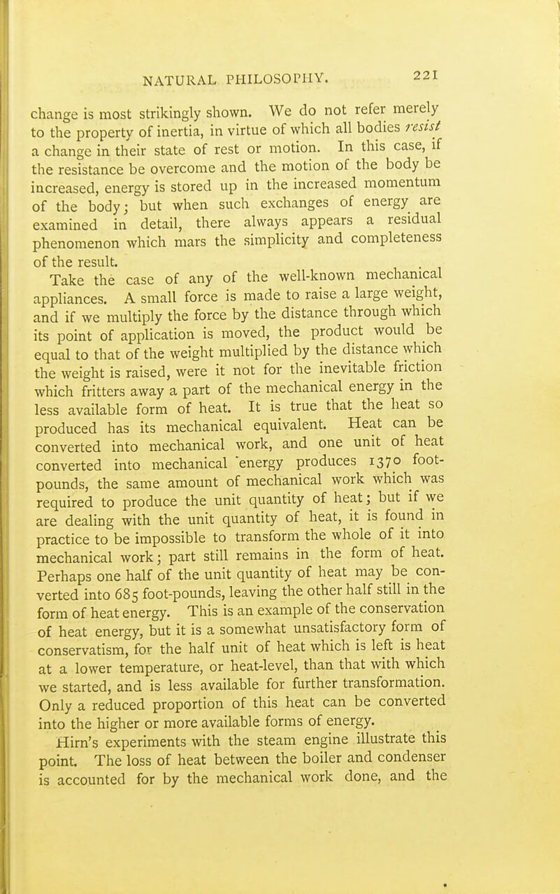 change is most strikingly shown. We do not refer merely to the property of inertia, in virtue of which all bodies resist a change in their state of rest or motion. In this case, if the resistance be overcome and the motion of the body be increased, energy is stored up in the increased momentum of the body; but when such exchanges of energy are examined in detail, there always appears a residual phenomenon which mars the simplicity and completeness of the result. Take the case of any of the well-known mechanical appliances. A small force is made to raise a large weight, and if we multiply the force by the distance through which its point of application is moved, the product would be equal to that of the weight multiplied by the distance which the weight is raised, were it not for the inevitable friction which fritters away a part of the mechanical energy in the less available form of heat. It is true that the heat so produced has its mechanical equivalent. Heat can be converted into mechanical work, and one unit of heat converted into mechanical energy produces 1370 foot- pounds, the same amount of mechanical work which was required to produce the unit quantity of heat; but if we are dealing with the unit quantity of heat, it is found in practice to be impossible to transform the whole of it into mechanical work; part still remains in the form of heat. Perhaps one half of the unit quantity of heat may be con- verted into 685 foot-pounds, leaving the other half still in the form of heat energy. This is an example of the conservation of heat energy, but it is a somewhat unsatisfactory form of conservatism, for the half unit of heat which is left is heat at a lower temperature, or heat-level, than that with which we started, and is less available for further transformation. Only a reduced proportion of this heat can be converted into the higher or more available forms of energy. Hirn's experiments with the steam engine illustrate this point. The loss of heat between the boiler and condenser is accounted for by the mechanical work done, and the