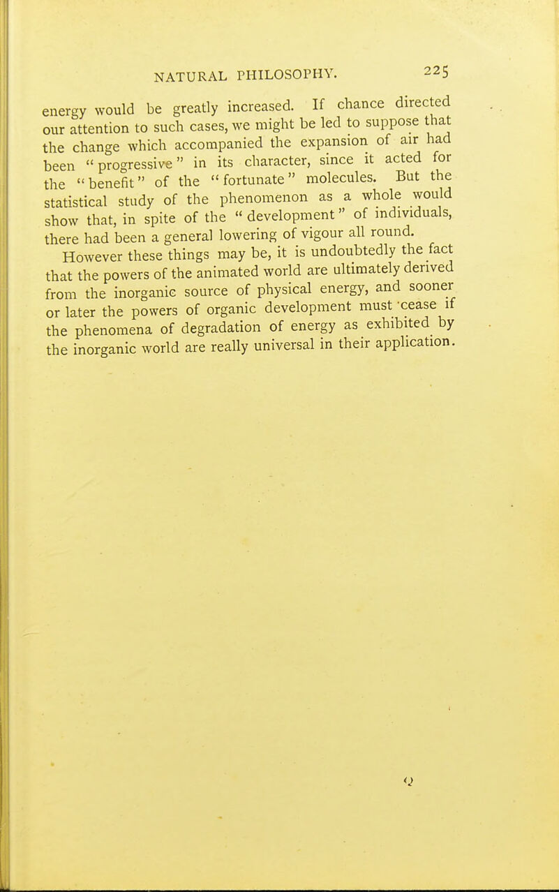 energy would be greatly increased. If chance directed our attention to such cases, we might be led to suppose that the change which accompanied the expansion of air had been progressive in its character, since it acted for the benefit of the fortunate molecules. But the statistical study of the phenomenon as a whole would show that, in spite of the development of individuals, there had been a general lowering of vigour all round. However these things may be, it is undoubtedly the fact that the powers of the animated world are ultimately derived from the inorganic source of physical energy, and sooner or later the powers of organic development must -cease if the phenomena of degradation of energy as exhibited by the inorganic world are really universal in their application.